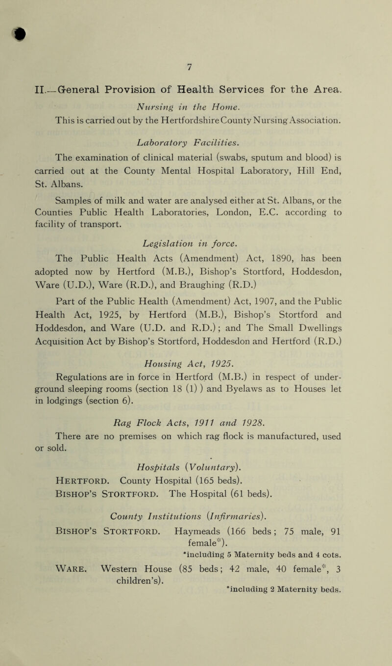 # II.—General Provision of Health Services for the Area. Nursing in the Home. This is carried out by the HertfordshireCounty Nursing Association. Laboratory Facilities. The examination of clinical material (swabs, sputum and blood) is carried out at the County Mental Hospital Laboratory, Hill End, St. Albans. Samples of milk and water are analysed either at St. Albans, or the Counties Public Health Laboratories, London, E.C. according to facility of transport. Legislation in force. The Public Health Acts (Amendment) Act, 1890, has been adopted now by Hertford (M.B.), Bishop’s Stortford, Hoddesdon, Ware (U.D.), Ware (R.D.), and Braughing (R.D.) Part of the Public Health (Amendment) Act, 1907, and the Public Health Act, 1925, by Hertford (M.B.), Bishop’s Stortford and Hoddesdon, and Ware (U.D. and R.D.); and The Small Dwellings Acquisition Act by Bishop’s Stortford, Hoddesdon and Hertford (R.D.) Housing Act, 1925. Regulations are in force in Hertford (M.B.) in respect of under- ground sleeping rooms (section 18 (l) ) and Byelaws as to Houses let in lodgings (section 6). Rag Flock Acts, 1911 and 1928. There are no premises on which rag flock is manufactured, used or sold. Hospitals {Voluntary). Hertford. County Hospital (165 beds). Bishop’s Stortford. The Hospital (61 beds). County Institutions {infirmaries). Bishop’s Stortford. Haymeads (166 beds; 75 male, 91 female'”') • *includmg 5 Maternity beds and 4 cots. Ware. Western House (85 beds; 42 male, 40 female's 3 children’s). including 2 Maternity beds.