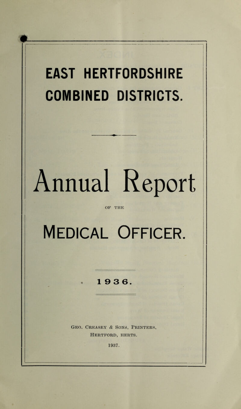 EAST HERTFORDSHIRE COMBINED DISTRICTS. Annual Report OF THE Medical Officer. 19 3 6. Geo. Creasey & Sons, Printers, Hertford, herts. 1937.