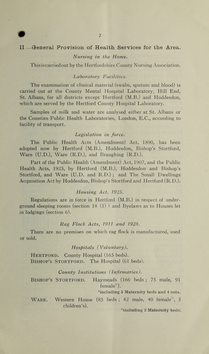 II.—General Provision of Health Services for the Area. Nursing in the Home. Thisiscarriedout by the Hertfordshire County Nursing Association. Laboratory Facilities. The examination of clinical material (swabs, sputum and blood) is carried out at the County Mental Hospital Laboratory, Hill End, St. Albans, for all districts except Hertford (M.B.) and Hoddesdon, which are served by the Hertford County Hospital Laboratory. Samples of milk and water are analysed either at St. Albans or the Counties Public Health Laboratories, London, E.C., according to facility of transport. Legislation in force. The Public Health Acts (Amendment) Act, 1890, has been adopted now by Hertford (M.B.), Hoddesdon, Bishop’s Stortford, Ware (U.D.), Ware (R.D.), and Braughing (R.D.). Part of the Public Health (Amendment) Act, 1907, and the Public Health Acts, 1925, by Hertford (M.B.), Hoddesdon and Bishop’s Stortford, and Ware (U.D. and R.D.) ; and The Small Dwellings Acquisition Act by Hoddesdon, Bishop’s Stortford and Hertford (R.D.). Housing Act, 1925. Regulations are in force in Hertford (M.B.) in respect of under- ground sleeping rooms (section 18 (l) ) and Byelaws as to Houses let in lodgings (section 6). Rag Flock Acts, 1911 and 1928. There are no premises on which rag flock is manufactured, used or sold. Hospitals (Voluntary). Hertford. County Hospital (165 beds). Bishop’s Stortford. The Hospital (61 beds). County Institutions (Infirmaries). Bishop’s Stortford. Haymeads (166 beds ; 75 male, 91 female). including 5 Maternity beds and 4 cots. Ware. Western House (85 beds ; 42 male, 40 female, 3 children’s). including 2 Maternity beds.