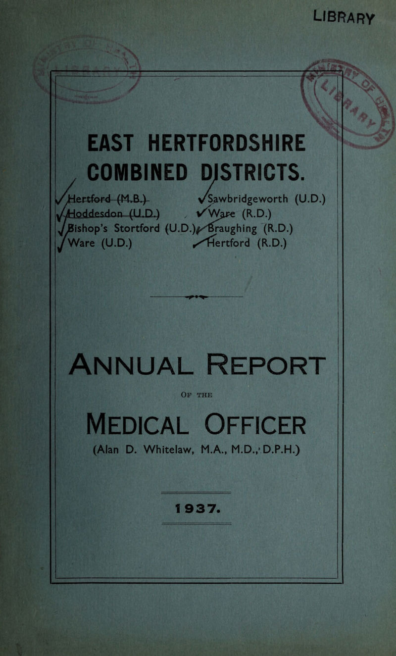 LIBRARV EAST HERTFORDSHIRE COMBINED DISTRICTS. v^Sawbridgeworth (U.D.) (R.D.) ^ishop’s Stortford (U.D.)f/''^pughing (R.D.) vS,a' yWare (U.D.) .Hertford (R.D.) Annual Report Of the Medical Officer (Alan D. Whitelaw, M.A.. M.D.,-D.P.H.) 1 937.