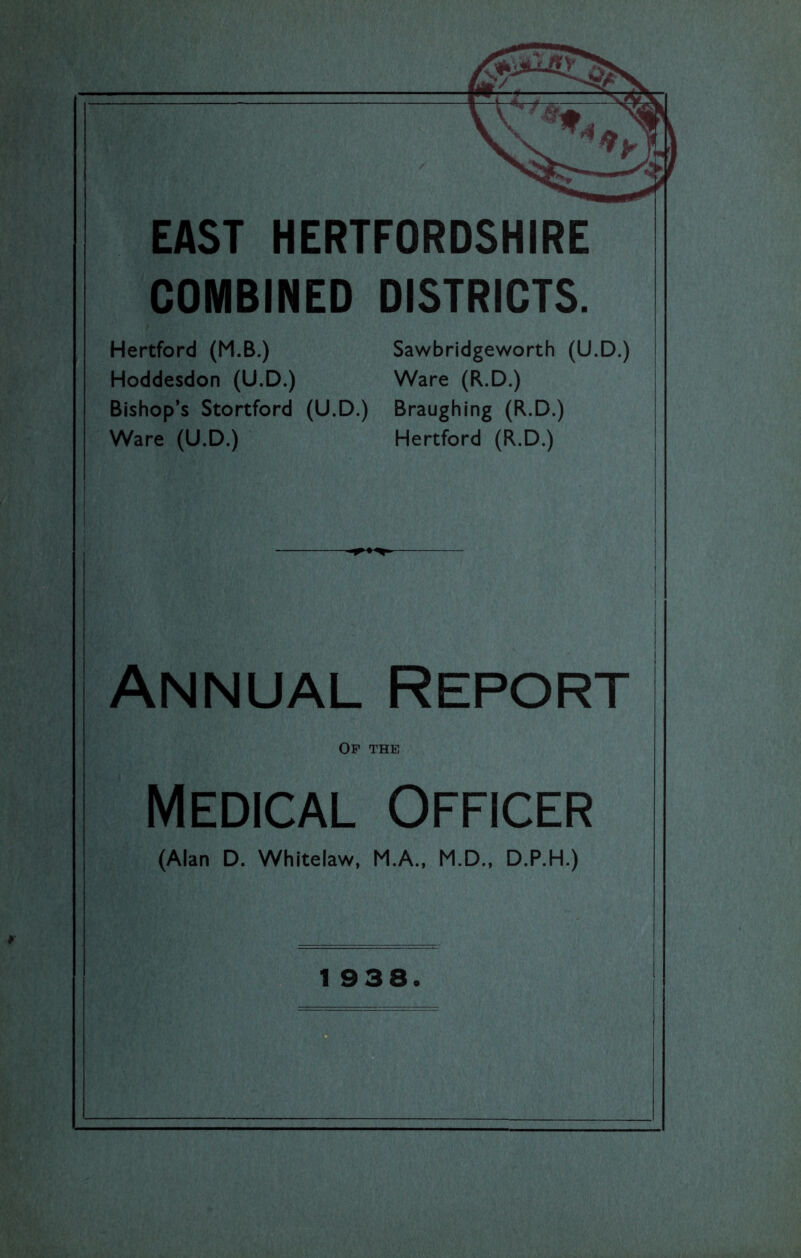 COMBINED DISTRICTS. Hertford (M.B.) Sawbridgeworth (U.D.) Hoddesdon (U.D.) Ware (R.D.) Bishop’s Stortford (U.D.) Braughing (R.D.) Ware (U.D.) Hertford (R.D.) Annual Report Of the Medical Officer (Alan D. Whitelaw, M.A., M.D.. D.P.H.)