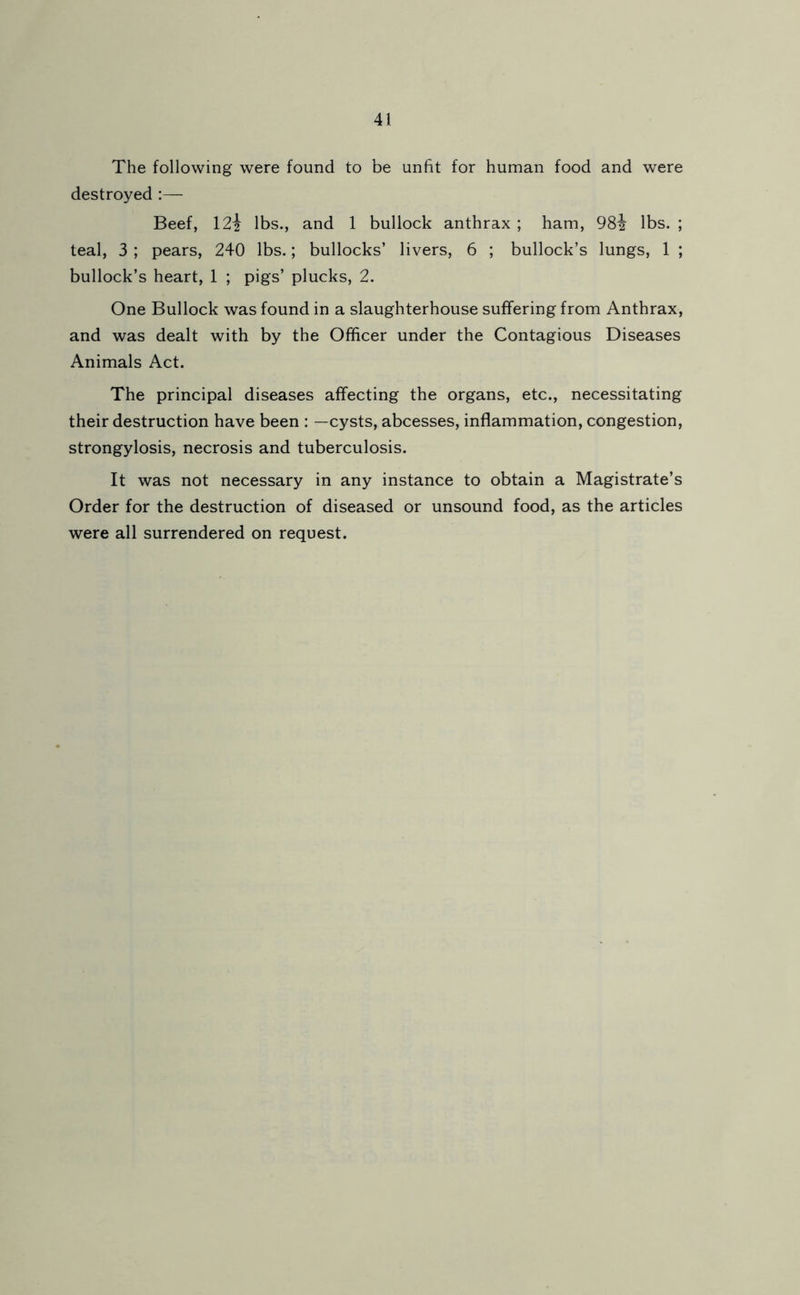 The following were found to be unfit for human food and were destroyed :— Beef, 12i lbs., and 1 bullock anthrax ; ham, 982 lbs. ; teal, 3 ; pears, 240 lbs.; bullocks’ livers, 6 ; bullock’s lungs, 1 ; bullock’s heart, 1 ; pigs’ plucks, 2. One Bullock was found in a slaughterhouse suffering from Anthrax, and was dealt with by the Officer under the Contagious Diseases Animals Act. The principal diseases affecting the organs, etc., necessitating their destruction have been : —cysts, abcesses, inflammation, congestion, strongylosis, necrosis and tuberculosis. It was not necessary in any instance to obtain a Magistrate’s Order for the destruction of diseased or unsound food, as the articles were all surrendered on request.
