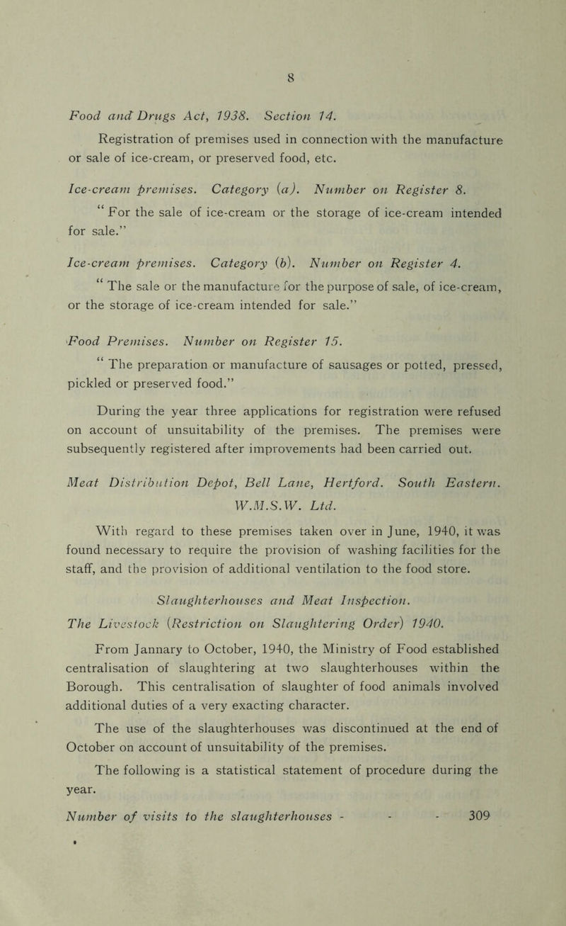 Food and Drugs Act, 1938. Section 14. Registration of premises used in connection with the manufacture or sale of ice-cream, or preserved food, etc. Ice-cream premises. Category (a). Number on Register 8. “ For the sale of ice-cream or the storage of ice-cream intended for sale.” Ice-cream premises. Category (b). Number on Register 4. “ The sale or the manufacture for the purpose of sale, of ice-cream, or the storage of ice-cream intended for sale.” Food Premises. Number on Register 15. “ The preparation or manufacture of sausages or potted, pressed, pickled or preserved food.” During the year three applications for registration were refused on account of unsuitability of the premises. The premises were subsequently registered after improvements had been carried out. Meat Distribution Depot, Bell Lane, Hertford. South Eastern. W.M.S.W. Ltd. With regard to these premises taken over in June, 1940, it was found necessary to require the provision of washing facilities for the staff, and the provision of additional ventilation to the food store. Slaughterhouses and Meat Inspection. The Livestock (Restriction on Slaughtering Order) 1940. From Jannary to October, 1940, the Ministry of Food established centralisation of slaughtering at two slaughterhouses within the Borough. This centralisation of slaughter of food animals involved additional duties of a very exacting character. The use of the slaughterhouses was discontinued at the end of October on account of unsuitability of the premises. The following is a statistical statement of procedure during the year. Number of visits to the slaughterhouses - - - 309