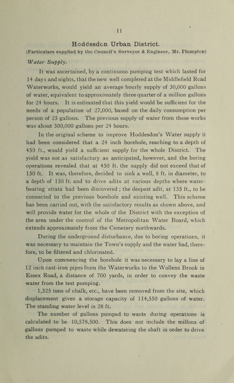 Hoddesdon Urban District. (Particulars supplied by the Council’s Surveyor & Engineer, Mr. Plumpton) Water Supply. It was ascertained, by a continuous pumping test which lasted for 14 days and nights, that the new well completed at the Middlefield Road Waterworks, would yield an average hourly supply of 30,000 gallons of water, equivalent to approximately three quarter of a million gallons for 24 hours. It is estimated that this yield would be sufficient for the needs of a population of 27,000, based on the daily consumption per person of 25 gallons. The previous supply of water from these works was about 300,000 gallons per 24 hours. In the original scheme to improve Hoddesdon’s Water supply it had been considered that a 24 inch borehole, reaching to a depth of 450 ft., would yield a sufficient supply for the whole District. The yield was not as satisfactory as anticipated, however, and the boring operations revealed that at 450 ft. the supply did not exceed that of 150 ft. It was, therefore, decided to sink a well, 8 ft. in diameter, to a depth of 150 ft. and to drive adits at various depths where water- bearing strata had been discovered ; the deepest adit, at 135 ft., to be connected to the previous borehole and existing well. This scheme has been carried out, with the satisfactory results as shown above, and will provide water for the whole of the District with the exception of the area under the control of the Metropolitan Water Board, which extends approximately from the Cemetery northwards. During the underground disturbance, due to boring operations, it was necessary to maintain the Town’s supply and the water had, there- fore, to be filtered and chlorinated. Upon commencing the borehole it was necessary to lay a line of 12 inch cast-iron pipes from the Waterworks to the Wollens Brook in Essex Road, a distance of 700 yards, in order to convey the waste water from the test pumping. 1,325 tons of chalk, etc., have been removed from the site, which displacement gives a storage capacity of 114,550 gallons of water. The standing water level is 28 ft. The number of gallons pumped to waste during operations is calculated to be 10,578,500. This does not include the millons of gallons pumped to waste while dewatering the shaft in order to drive the adits.