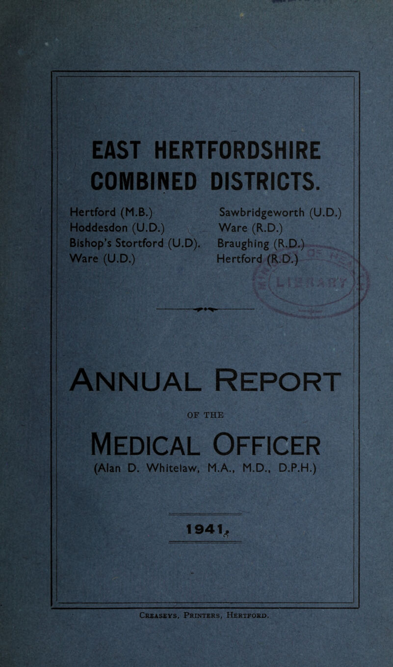 EAST HERTFORDSHIRE | COMBINED DISTRICTS. Hertford (M.B.) Sawbridgeworth (U.D.) Hoddesdon (U.D.) Ware (R.D.) Bishop’s Stortford (U.D). Braughing (R.D.) Ware (U.D.) Hertford (R.D.) | Annual Report I OF THE Medical Officer (Alan D. Whitelaw, M.A., M.D.. D.P.H.) 1941^ Creaseys, Printers, Hertford.