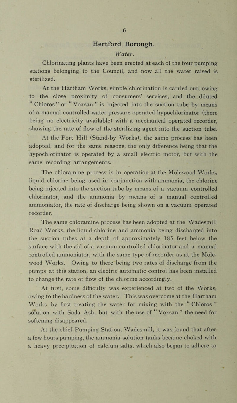 Hertford Borough. Water. Chlorinating plants have been erected at each of the four pumping stations belonging to the Council, and now all the water raised is sterilized. At the Hartham Works, simple chlorination is carried out, owing to the close proximity of consumers’ services, and the diluted “ Chloros ” or “ Voxsan ” is injected into the suction tube by means of a manual controlled water pressure operated hypochlorinator (there being no electricity available) with a mechanical operated recorder, showing the rate of flow of the sterilizing agent into the suction tube. At the Port Hill (Stand-by Works), the same process has been adopted, and for the same reasons, the only difference being that the hypochlorinator is operated by a small electric motor, but with the same recording arrangements. The chloramine process is in operation at the Molewood Works, liquid chlorine being used in conjnnction with ammonia, the chlorine being injected into the suction tube by means of a vacuum controlled chlorinator, and the ammonia by means of a manual controlled ammoniator, the rate of discharge being shown on a vacuum operated recorder. The same chloramine process has been adopted at the Wadesmill Road Works, the liquid chlorine and ammonia being discharged into the suction tubes at a depth of approximately 185 feet below the surface with the aid of a vacuum controlled chlorinator and a manual controlled ammoniator, with the same type of recorder as at the Mole- wood Works. Owing to there being two rates of discharge from the pumps at this station, an electric automatic control has been installed to change the rate of flow of the chlorine accordingly. At first, some difficulty was experienced at two of the Works, owing to the hardness of the water. This was overcome at the Hartham Works by first treating the water for mixing with the “Chloros” solution with Soda Ash, but with the use of “Voxsan” the need for softening disappeared. At the chief Pumping Station, Wadesmill, it was found that after a few hours pumping, the ammonia solution tanks became choked with a heavy precipitation of calcium salts, which also began to adhere to