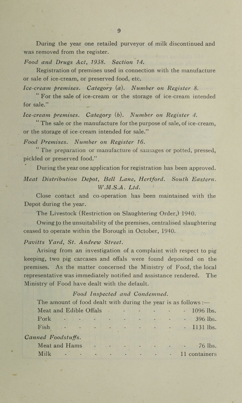During the year one retailed purveyor of milk discontinued and was removed from the register. Food and Drugs Act, 1938. Section 14. Registration of premises used in connection with the manufacture or sale of ice-cream, or preserved food, etc. Ice-cream premises. Category (a). Number on Register 8. “ For the sale of ice-cream or the storage of ice-cream intended for sale.” Ice-cream premises. Category {h). Number on Register 4. “ The sale or the manufacture for the purpose of sale, of ice-cream, or the storage of ice-cream intended for sale.” Food Premises. Number on Register 16. “ The preparation or manufacture of sausages or potted, pressed, pickled or preserved food.” During the year one application for registration has been approved. Meat Distribution Depot, Bell Lane, Hertford. South Eastern. W.M.S.A. Ltd. ' Close contact and co-operation has been maintained with the Depot during the year. The Livestock (Restriction on Slaughtering Order,) 1940. Owing to the unsuitability of the premises, centralised slaughtering ceased to operate within the Borough in October, 1940. Pavitts Yard, St. Andrew Street. Arising from an investigation of a complaint with respect to pig keeping, two pig carcases and offals were found deposited on the premises. A.s the matter concerned the Ministry of Food, the local representative was immediately notified and assistance rendered. The Ministry of Food have dealt with the default. Food Inspected and Condemned. The amount of food dealt with during the year is as follows :— Meat and Edible Offals ------ 1096 lbs. Pork 396 lbs. Fish 1131 lbs. Canned Foodstuffs. Meat and Hams ------- 75 lbs. Milk - - - - - - - - 11 containers