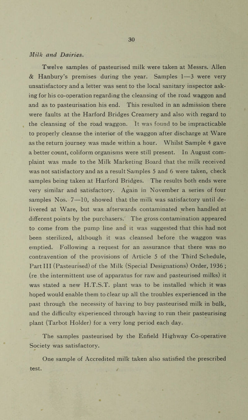 Milk and Dairies. Twelve samples of pasteurised milk were taken at Messrs. Allen & Hanbury’s premises during the year. Samples 1—3 were very unsatisfactory and a letter was sent to the local sanitary inspector ask- ing for his co-operation regarding the cleansing of the road waggon and and as to pasteurisation his end. This resulted in an admission there were faults at the Harford Bridges Creamery and also with regard to j the cleansing of the road waggon. It was found to be impracticable to properly cleanse the interior of the waggon after discharge at Ware as the return journey was made within a hour. Whilst Sample 4 gave a better count, coliform organisms were still present. In August com- plaint was made to the Milk Marketing Board that the milk received was not satisfactory and as a result Samples 5 and 6 were taken, check samples being taken at Harford Bridges. The results both ends were very similar and satisfactory. Again in November a series of four samples Nos. 7—10, showed that the milk was satisfactory until de- livered at Ware, but was afterwards contaminated when handled at different points by the purchasers. The gross contamination appeared to come from the pump line and it was suggested that this had not been sterilized, although it was cleansed before the waggon was emptied. Following a request for an assurance that there was no contravention of the provisions of Article 5 of the Third Schedule, Partin (Pasteurised) of the Milk (Special Designations) Order, 1936 ; (re the intermittent use of apparatus for raw and pasteurised milks) it was stated a new H.T.S.T. plant was to be installed which it was hoped would enable them to clear up all the troubles experienced in the past through the necessity of having to buy pasteurised milk in bulk, and the difficulty experienced through having to run their pasteurising plant (Tarbot Holder) for a very long period each day. The samples pasteurised by the Enfield Highway Co-operative Society was satisfactory. One sample of Accredited milk taken also satisfied the prescribed test.