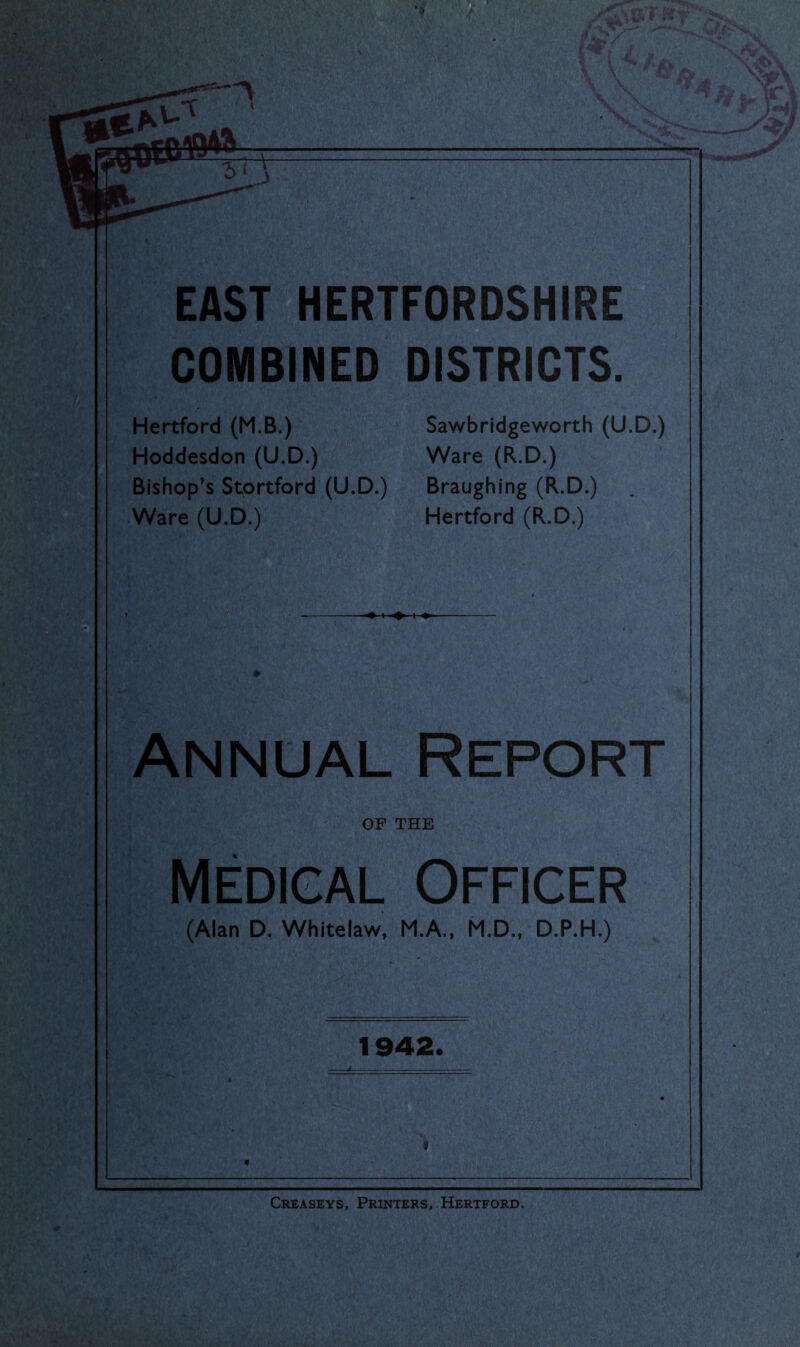 COMBINED DISTRICTS. Hertford (M.B.) Hoddesdon (U.D.) Bishop’s Stortford (U.D.) Ware (U.D.) Sawbridgeworth (U.D.) Ware (R.D.) Braughing (R.D.) Hertford (R.D.) Annual Report OF THE Medigal Officer (Alan D. Whitelaw, M.A.. M.D.. D.P.H.) 1942. mm