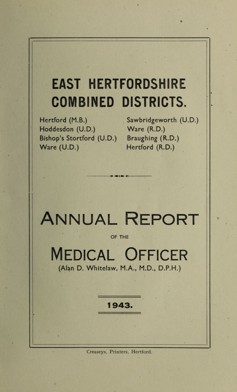 EAST HERTFORDSHIRE COMBINED DISTRICTS. Hertford (M.B.) Sawbridgeworth (U.D.) Hoddesdon (U.D.) Ware (R.D.) Bishop’s Stortford (U.D.) Braughing (R.D.) Ware (U.D.) Hertford (R.D.) Annual Report OF THE Medical Officer (Alan D. Whitelaw, M.A., M.D., D.P.H.) 1943. Creaseys, Printers, Hertford.