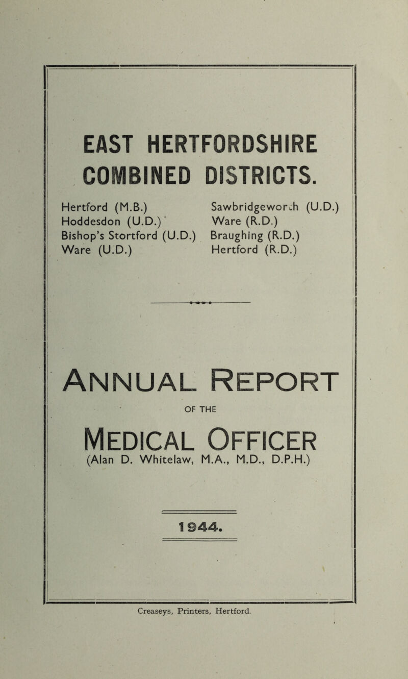 EAST HERTFORDSHIRE COMBINED DISTRICTS. Hertford (M.B.) Sawbridgewors-h (U.D.) Hoddesdon (U.D.)' Ware (R.D.) Bishop’s Stortford (U.D.) Braughing (R.D.) Ware (U.D.) Hertford (R.D.) Annual Report OF THE Medical Officer (Alan D. Whitelaw, M.A., M.D., D.P.H.) 1944. Creaseys, Printers, Hertford.