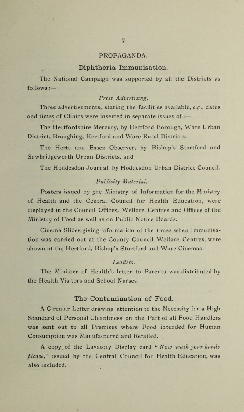 PROPAGANDA. Diphtheria Immunisation. The National Campaign was supported by all the Districts as follows:— Press Advertising. Three advertisements, stating the facilities available, e.g., dates and times of Clinics were inserted in separate issues of :— The Hertfordshire Mercury, by Hertford Borough, Ware Urban District, Braughing, Hertford and Ware Rural Districts. The Herts and Essex Observer, by Bishop’s Stortford and Sawbridgeworth Urban Districts, and The Hoddesdon Journal, by Hoddesdon Urban District Council. Publicity Material. Posters issued by Jhe Ministry of Information for the Ministry of Health and the Central Council for Health Education, were displayed in the Council Offices, Welfare Centres and Offices of the Ministry of Food as well as on Public Notice Boards. Cinema Slides giving information of the times when Immunisa- tion was carried out at the County Council Welfare Centres, were shown at the Hertford, Bishop’s Stortford and Ware Cinemas. Leaflets. The Minister of Health’s letter to Parents was distributed by the Health Visitors and School Nurses. The Contamination of Food. A Circular Letter drawing attention to the Necessity for a High Standard of Personal Cleanliness on the Part of all Food Handlers was sent out to all Premises where Food intended for Human Consumption was Manufactured and Retailed. , A copy, of the Lavatoiy Display card Now wash your hands please'' issued by the Central Council for Health Education, was also included.