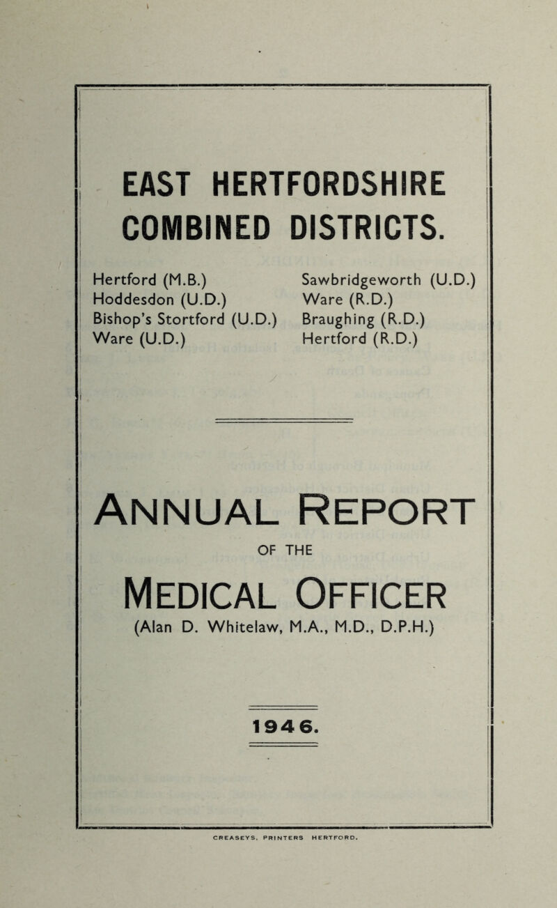 ) EAST HERTFORDSHIRE COMBINED DISTRICTS. I i Hertford (M.B.) Sawbridgeworth (U.D.) | Hoddesdon (U.D.) Ware (R.D.) j Bishop’s Stortford (U.D.) Braughing (R.D.) i Ware (U.D.) Hertford (R.D.) i Annual Report OF THE j Medical Officer (Alan D. Whitelaw, M.A., M.D., D.P.H.) | 194 6. CREASEYS. PRINTERS HERTFORD.