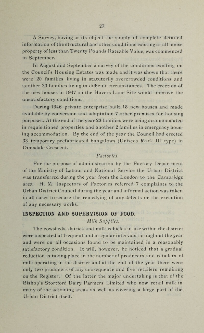 A Survey, having as its object the supply of complete detailed information of the structural and other conditions existing at all house property of less than Twenty Pounds Rateable Value, was commenced in September. In August and September a survey of the conditions existing on the Council’s Housing Estates was made and it was showm that there were 20 families living in statutorily overcrowded conditions and another 20 families living in difficult circumstances. The erection of the new houses in 1947 on the Havers Lane Site would improve the unsatisfactory conditions. During 1946 private enterprise built 18 new houses and made available by conversion and adaptation 7 other premises for housing purposes. At the end of the year 23 families were being accommodated in requisitioned properties and another 2 families in emergency hous- ing accommodation. By the end of the year the Council had erected 33 temporary prefabricated bungalows (Uniseco Mark 111 type) in Dimsdale Crescent. Factories. For the purpose of administration by the Factory Department of the Ministry of Labour and National Service the Urban District was transferred during the year from the London to the Cambridge area. H. M. Inspectors of Factories referred 7 complaints to the Urban District Council during the year and informal action was taken in all cases to secure the remedying of any defects or the execution of any necessary works. INSPECTION AND SUPERVISION OF FOOD. Milk Supplies. The cowsheds, dairies and milk vehicles in use within the district were inspected at frequent and irregular intervals throughout the year and w'ere on all occasions found to be maintained in a reasonably satisfactory condition. It will, however, be noticed that a gradual reduction is taking place in the number of producers and retailers of milk operating in the district and at the end of the year there were only two producers of any consequence and five retailers remaining on the Register. Of the latter the major undertaking is that of the Bishop’s Stortford Dairy Farmers Limited who now retail milk in many of the adjoining areas as well as covering a large part of the Urban District itself.