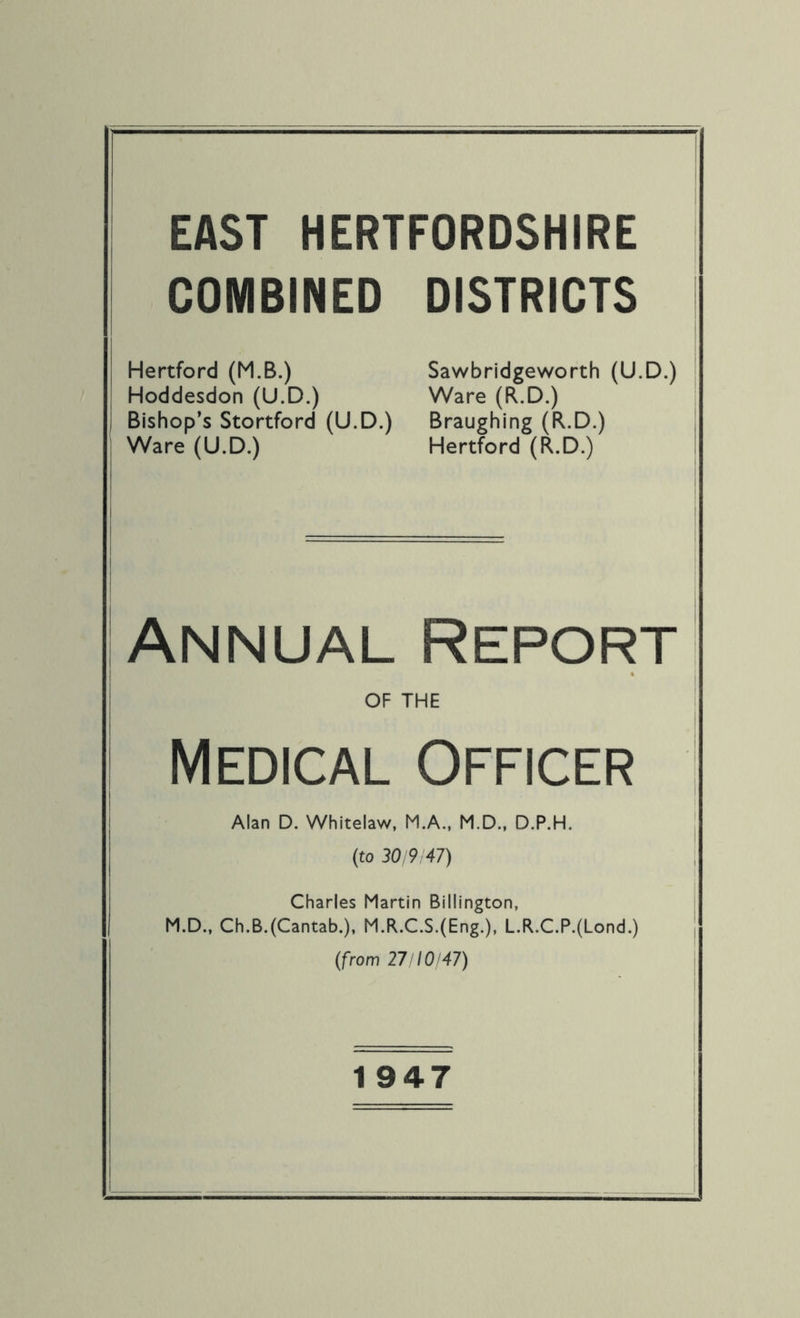 COMBINED Hertford (M.B.) Hoddesdon (U.D.) Bishop’s Stortford (U.D.) Ware (U.D.) DISTRICTS Sawbridgeworth (U.D.) Ware (R.D.) Braughing (R.D.) Hertford (R.D.) Annual Report OF THE Medical Officer Alan D. Whitelaw, M.A., M.D., D.P.H. (to 30/9147) Charles Martin Billington, M.D., Ch.B.(Cantab.), M.R.C.S.(Eng.), L.R.C.P.(Lond.) (from 27/10/47) 1947