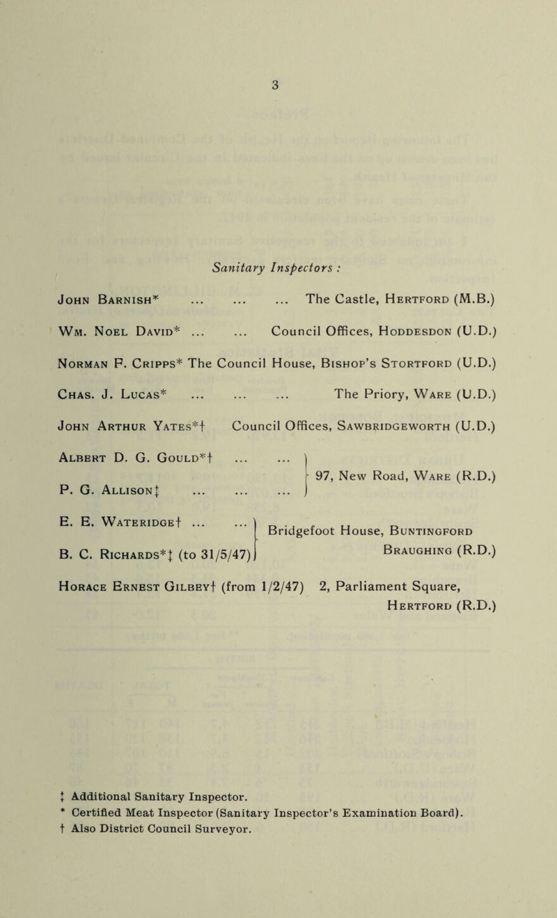 Sanitary Inspectors John Barnish* The Castle, Hertford (M.B.) Wm. Noel David* Council Offices, Hoddesdon (U.D.) Norman P. Cripps* The Council House, Bishop’s Stortford (U.D.) Chas. J. Lucas* ... ... ... The Priory, Ware (U.D.) John Arthur Yates*! Council Offices, Sawbridgeworth (U.D.) Albert D. G. Gould*! P. G. Allison! | 97, New Road, Ware (R.D.) E. E, Wateridge! B. C. Richards*! (to 31/5/47) Bridgefoot House, Buntingford Braughing (R.D.) Horace Ernest Gilbey! (from 1/2/47) 2, Parliament Square, Hertford (R.D.) + Additional Sanitary Inspector. * Certified Meat Inspector (Sanitary Inspector’s Examination Board), t Also District Council Surveyor.