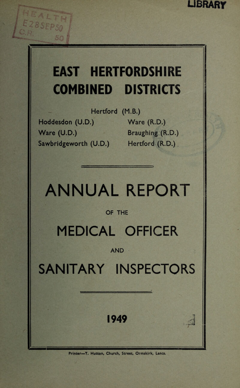 UBRARr SEP 50 EAST HERTFORDSHIRE COMBINED DISTRICTS Hertford (M.B.) Hoddesdon (U.D.) Ware (R.D.) Ware (U.D.) Braughing (R.D.) Sawbridgeworth (U.D.) Hertford. (R.D.), ANNUAL REPORT OF THE MEDICAL OFFICER AND SANITARY INSPECTORS 1949 .. Printer—T. Hutton, Church, Street, Ormskirk, Lancs.