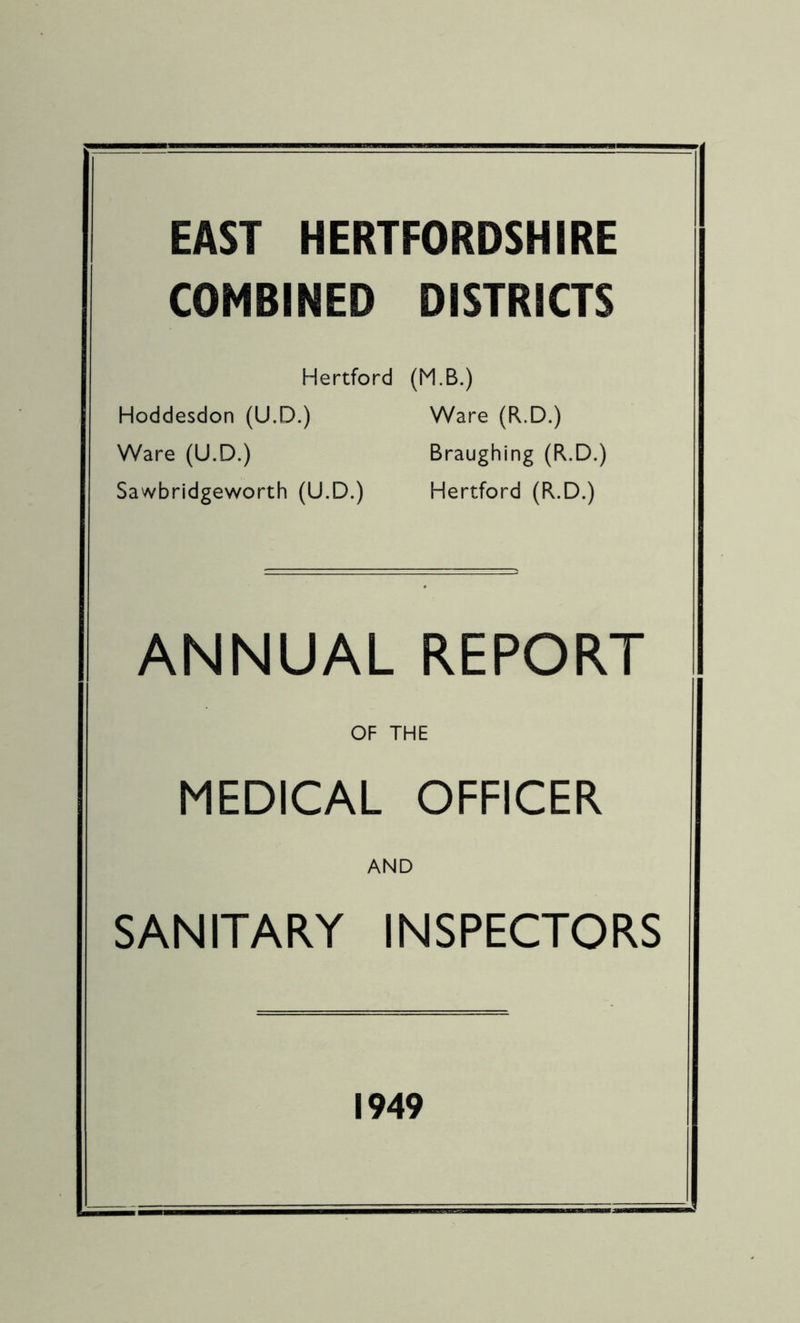 EAST HERTFORDSHIRE COMBINED DISTRICTS Hertford (M.B.) Hoddesdon (U.D.) Ware (R.D.) Ware (U.D.) Braughing (R.D.) Sawbridgeworth (U.D.) Hertford (R.D.) ANNUAL REPORT OF THE MEDICAL OFFICER AND SANITARY INSPECTORS 1949