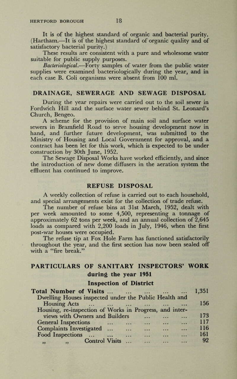It is of the highest standard of organic and bacterial purity. (Hartham.—It is of the highest standard of organic quality and of satisfactory bacterial purity.) These results are consistent with a pure and wholesome water suitable for public supply purposes. Bacteriological.—Forty samples of water from the public water supplies were examined bacteriologically during the year, and in each case B. Coli organisms were absent from 100 ml. DRAINAGE, SEWERAGE AND SEWAGE DISPOSAL During the year repairs were carried out to the soil sewer in Fordwich Hill and the surface water sewer behind St. Leonard’s Church, Bengeo. A scheme for the provision of main soil and surface water sewers in Bramfield Road to serve housing development now in hand, and further future development, was submitted to the Ministry of Housing and Local Government for approval, and a contract has been let for this work, which is expected to be under construction by 30th June, 1952. The Sewage Disposal Works have worked efficiently, and since the introduction of new dome diffusers in the aeration system the effluent has continued to improve. REFUSE DISPOSAL A weekly collection of refuse is carried out to each household, and special arrangements exist for the collection of trade refuse. The number of refuse bins at 31st March, 1952, dealt with per week amounted to some 4,500, representing a tonnage of approximately 62 tons per week, and an annual collection of 2,645 loads as compared with 2,200 loads in July, 1946, when the first post-war houses were occupied. The refuse tip at Fox Hole Farm has functioned satisfactorily throughout the year, and the first section has now been sealed off with a “fire break.” PARTICULARS OF SANITARY INSPECTORS’ WORK during the year 1951 Inspection of District Total Number of Visits 1,351 Dwelling Houses inspected under the Public Health and Housing Acts ... ... ... ... ... ... 156 Housing, re-inspection of Works in Progress, and inter- views with Owners and Builders ... ... ... 173 General Inspections ... ... ... ... ... 117 Complaints Investigated ... ... ... ... ... 116 Food Inspections ... ... ... ... ... ... 161 ,, ,, Control Visits ... ... ... ... 92