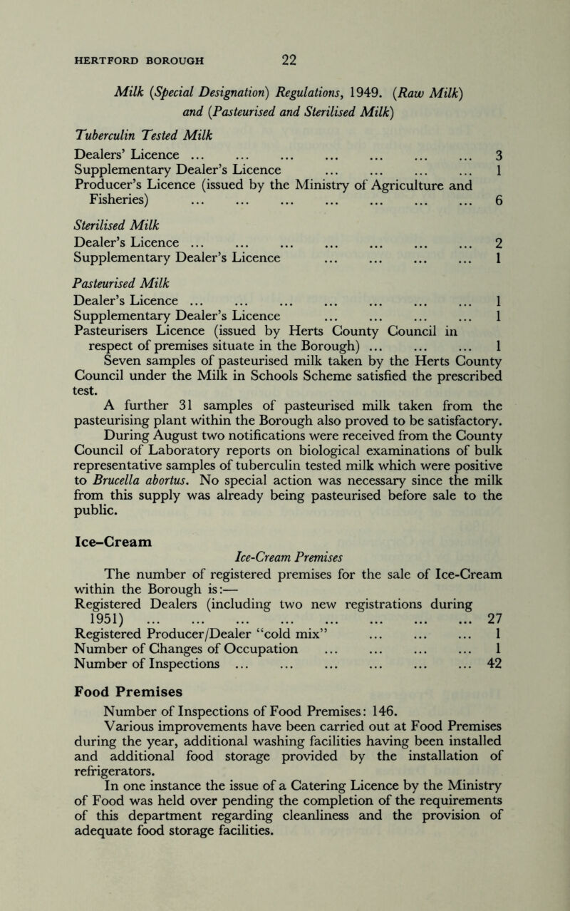 Milk {Special Designation) Regulations, 1949. {Raw Milk) and {Pasteurised and Sterilised Milk) Tuberculin Tested Milk Dealers’ Licence ... ... ... ... ... ... ... 3 Supplementary Dealer’s Licence ... ... ... ... 1 Producer’s Licence (issued by the Ministry of Agriculture and Fisheries) ... ... ... ... ... ... ... 6 Sterilised Milk Dealer’s Licence ... ... ... ... ... ... ... 2 Supplementary Dealer’s Licence ... ... ... ... 1 Pasteurised Milk Dealer’s Licence ... ... ... ... ... ... ... 1 Supplementary Dealer’s Licence ... ... ... ... 1 Pasteurisers Licence (issued by Herts County Council in respect of premises situate in the Borough) ... ... ... 1 Seven samples of pasteurised milk taken by the Herts County Council under the Milk in Schools Scheme satisfied the prescribed test. A further 31 samples of pasteurised milk taken from the pasteurising plant within the Borough also proved to be satisfactory. During August two notifications were received from the County Council of Laboratory reports on biological examinations of bulk representative samples of tuberculin tested milk which were positive to Brucella abortus. No special action was necessary since the milk from this supply was already being pasteurised before sale to the public. Ice-Cream Ice-Cream Premises The number of registered premises for the sale of Ice-Cream within the Borough is:— Registered Dealers (including two new registrations during 1951) 27 Registered Producer/Dealer “cold mix” ... ... ... 1 Number of Changes of Occupation ... ... ... ... 1 Number of Inspections ... ... ... ... ... ... 42 Food Premises Number of Inspections of Food Premises: 146. Various improvements have been carried out at Food Premises during the year, additional washing facilities having been installed and additional food storage provided by the installation of refrigerators. In one instance the issue of a Catering Licence by the Ministry of Food was held over pending the completion of the requirements of this department regarding cleanliness and the provision of adequate food storage facilities.