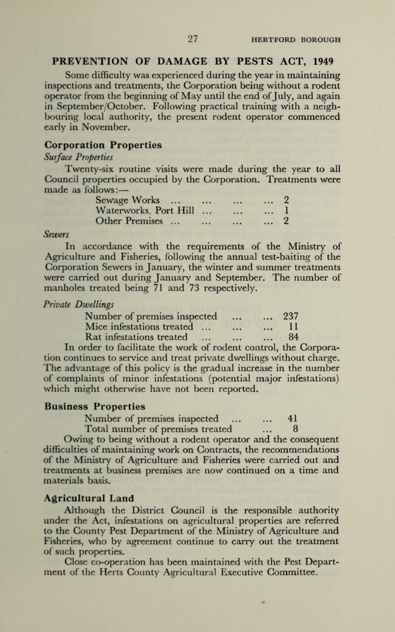 PREVENTION OF DAMAGE BY PESTS ACT, 1949 Some difficulty was experienced during the year in maintaining inspections and treatments, the Corporation being without a rodent operator from the beginning of May until the end of July, and again in September/October. Following practical training with a neigh- bouring local authority, the present rodent operator commenced early in November. Corporation Properties Surface Properties Twenty-six routine visits were made during the year to all Council properties occupied by the Corporation. Treatments were made as follows:— Sewage Works ... ... ... ... 2 Waterworks, Port Hill ... ... ... 1 Other Premises ... ... ... ... 2 Sewers In accordance with the requirements of the Ministry of Agriculture and Fisheries, following the annual test-baiting of the Corporation Sewers in January, the winter and summer treatments were carried out during January and September. The number of manholes treated being 71 and 73 respectively. Private Dwellings Number of premises inspected ... 237 Mice infestations treated ... ... 11 Rat infestations treated ... 84 In order to facilitate the work of rodent control, the Corpora- tion continues to service and treat private dwellings without charge. The advantage of this policy is the gradual increase in the number of complaints of minor infestations (potential major infestations) which might otherwise have not been reported. Business Properties Number of premises inspected ... ... 41 Total number of premises treated ... 8 Owing to being without a rodent operator and the consequent difficulties of maintaining work on Contracts, the recommendations of the Ministry of Agriculture and Fisheries were carried out and treatments at business premises are now continued on a time and materials basis. Agricultural Land Although the District Council is the responsible authority under the Act, infestations on agricultural properties are referred to the County Pest Department of the Ministry of Agriculture and Fisheries, who by agreement continue to carry out the treatment of such properties. Close co-operation has been maintained with the Pest Depart- ment of the Herts County Agricultural Executive Committee.