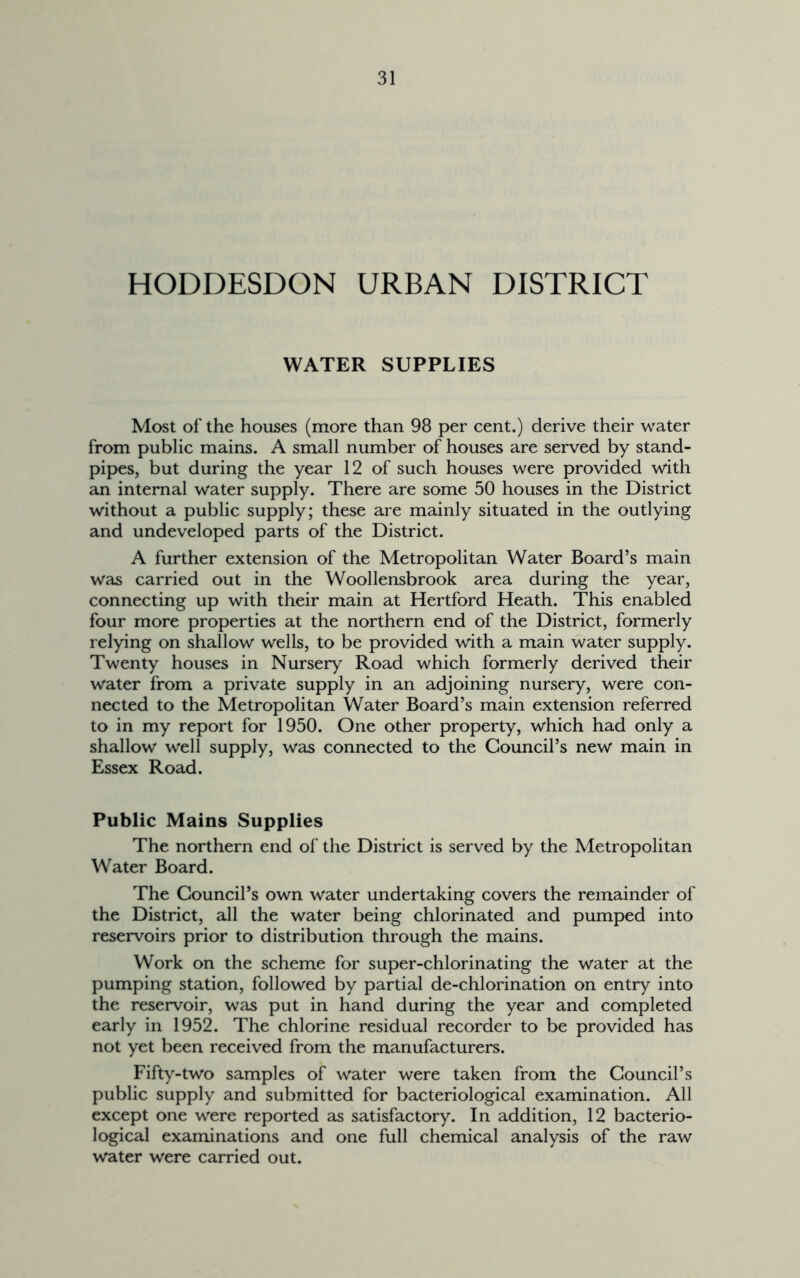 HODDESDON URBAN DISTRICT WATER SUPPLIES Most of the houses (more than 98 per cent.) derive their water from public mains. A small number of houses are served by stand- pipes, but during the year 12 of such houses were provided with an internal water supply. There are some 50 houses in the District without a public supply; these are mainly situated in the outlying and undeveloped parts of the District. A further extension of the Metropolitan Water Board’s main was carried out in the Woollensbrook area during the year, connecting up with their main at Hertford Heath. This enabled four more properties at the northern end of the District, formerly relying on shallow wells, to be provided with a main water supply. Twenty houses in Nursery Road which formerly derived their water from a private supply in an adjoining nursery, were con- nected to the Metropolitan Water Board’s main extension referred to in my report for 1950. One other property, which had only a shallow well supply, was connected to the Council’s new main in Essex Road. Public Mains Supplies The northern end of the District is served by the Metropolitan Water Board. The Council’s own water undertaking covers the remainder of the District, all the water being chlorinated and pumped into reservoirs prior to distribution through the mains. Work on the scheme for super-chlorinating the water at the pumping station, followed by partial de-chlorination on entry into the reservoir, was put in hand during the year and completed early in 1952. The chlorine residual recorder to be provided has not yet been received from the manufacturers. Fifty-two samples of water were taken from the Council’s public supply and submitted for bacteriological examination. All except one were reported as satisfactory. In addition, 12 bacterio- logical examinations and one full chemical analysis of the raw water were carried out.