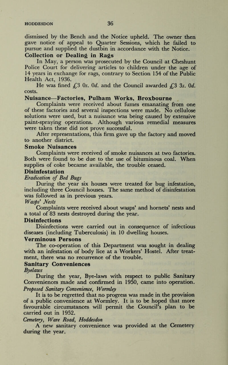 dismissed by the Bench and the Notice upheld. The owner then gave notice of appeal to Quarter Sessions, which he failed to pursue and supplied the dustbin in accordance with the Notice. Collection or Dealing in Rags In May, a person was prosecuted by the Council at Gheshunt Police Court for delivering articles to children under the age of 14 years in exchange for rags, contrary to Section 154 of the Public Health Act, 1936. He was fined £3 0^. Od. and the Council awarded ^{^3 3s. Od. costs. Nuisance—Factories, Pulham Works, Broxbourne Complaints were received about fumes emanating from one of these factories and several inspections were made. No cellulose solutions were used, but a nuisance was being caused by extensive paint-spraying operations. Although various remedial measures were taken these did not prove successful. After representations, this firm gave up the factory and moved to another district. Smoke Nuisances Complaints were received of smoke nuisances at two factories. Both were found to be due to the use of bituminous coal. When supplies of coke became available, the trouble ceased. Disinfestation Eradication of Bed Bugs During the year six houses were treated for bug infestation, including three Council houses. The same method of disinfestation was followed as in previous years. Wasps* Nests Complaints were received about wasps’ and hornets’ nests and a total of 83 nests destroyed during the year. Disinfections Disinfections were carried out in consequence of infectious diseases (including Tuberculosis) in 10 dwelling houses. Verminous Persons The co-operation of this Department was sought in dealing with an infestation of body lice at a Workers’ Hostel. After treat- ment, there was no recurrence of the trouble. Sanitary Conveniences Byelaws During the year. Bye-laws with respect to public Sanitary Conveniences made and confirmed in 1950, came into operation. Proposed Sanitary Convenience, Wormley It is to be regretted that no progress was made in the provision of a public convenience at Wormley. It is to be hoped that more favourable circumstances will permit the Council’s plan to be carried out in 1952. Cemetery, Ware Road, Hoddesdon A new sanitary convenience was provided at the Cemetery during the year.