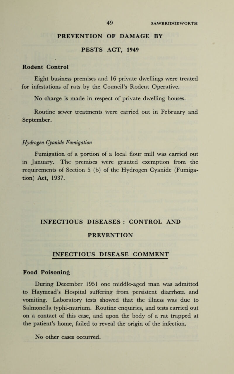 PREVENTION OF DAMAGE BY PESTS ACT, 1949 Rodent Control Eight business premises and 16 private dwellings were treated for infestations of rats by the Council’s Rodent Operative. No charge is made in respect of private dwelling houses. Routine sewer treatments were carried out in February and September. Hydrogen Cyanide Fumigation Fumigation of a portion of a local flour mill was carried out in January. The premises were granted exemption from the requirements of Section 5 (b) of the Hydrogen Cyanide (Fumiga- tion) Act, 1937. INFECTIOUS DISEASES : CONTROL AND PREVENTION INFECTIOUS DISEASE COMMENT Food Poisoning During December 1951 one middle-aged man was admitted to Haymead’s Hospital suffering from persistent diarrhcea and vomiting. Laboratory tests showed that the illness was due to Salmonella typhi-murium. Routine enquiries, and tests carried out on a contact of this case, and upon the body of a rat trapped at the patient’s home, failed to reveal the origin of the infection. No other cases occurred.