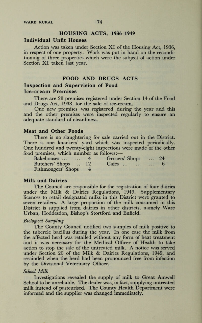 HOUSING ACTS, 1936-1949 Individual Unfit Houses Action was taken under Section XI of the Housing Act, 1936, in respect of one property. Work was put in hand on the recondi- tioning of three properties which were the subject of action under Section XI taken last year. FOOD AND DRUGS ACTS Inspection and Supervision of Food Ice-cream Premises There are 28 premises registered under Section 14 of the Food and Drugs Act, 1938, for the sale of ice-cream. One new premises was registered during the year and this and the other premises were inspected regularly to ensure an adequate standard of cleanliness. Meat and Other Foods There is no slaughtering for sale carried out in the District. There is one knackers’ yard which was inspected periodically. One hundred and twenty-eight inspections were made of the other food premises, which number as follows:— Bakehouses 4 Grocers’ Shops ... 24 Butchers’ Shops ... 12 Cafes 6 Fishmongers’ Shops 4 Milk and Dairies The Council are responsible for the registration of four dairies under the Milk & Dairies Regulations, 1949. Supplementary licences to retail designated milks in this District were granted to seven retailers. A large proportion of the milk consumed in this District is supplied from dairies in other districts, namely Ware Urban, Hoddesdon, Bishop’s Stortford and Enfield. Biological Sampling The County Council notified two samples of milk positive to the tubercle bacillus during the year. In one case the milk from the affected herd was retailed without any form of heat treatment and it was necessary for the Medical Officer of Health to take action to stop the sale of the untreated milk. A notice was served under Section 20 of the Milk & Dairies Regulations, 1949, and rescinded when the herd had been pronounced free from infection by the Divisional Veterinary Officer. School Milk Investigations revealed the supply of milk to Great Amwell School to be unreliable. The dealer was, in fact, supplying untreated milk instead of pasteurised. The County Health Department were informed and the supplier was changed immediately.