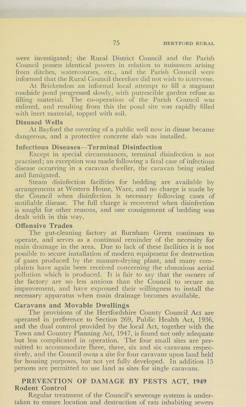 were investigated; the Rural District Council and the Parish Council possess identical powers in relation to nuisances arising from ditches, watercourses, etc., and the Parish Council were informed that the Rural Council therefore did not wish to intervene. At Brickendon an informal local attempt to fill a stagnant roadside pond progressed slowly, with putrescible garden refuse as filling material. The co-operation of the Parish Council was enlisted, and resulting from this the pond site was rapidly filled with inert material, topped with soil. Disused Wells At Bayford the covering of a public well now in disuse became dangerous, and a protective concrete slab was installed. Infectious Diseases—Terminal Disinfection Except in special circumstances, terminal disinfection is not practised; an exception was made following a fatal case of infectious disease occurring in a caravan dweller, the caravan being sealed and fumigated. Steam disinfection facilities for bedding are available by arrangements at Western House, Ware, and no charge is made by the Council when disinfection is necessary following cases of notifiable disease. The full charge is recovered when disinfection is sought for other reasons, and one consignment of bedding was dealt with in this way. Offensive Trades The gut-cleaning factory at Burnham Green continues to operate, and serves as a continual reminder of the necessity for main drainage in the area. Due to lack of these facilities it is not possible to secure installation of modern equipment for destruction of gases produced by the manure-drying plant, and many com- plaints have again been received concerning the obnoxious aerial pollution which is produced. It is fair to say that the owners of the factory are no less anxious than the Council to secure an improvement, and have expressed their willingness to install the necessary apparatus when main drainage becomes available. Caravans and Movable Dwellings The provisions of the Hertfordshire County Council Act are operated in preference to Section 269, Public Health Act, 1936, and the dual control provided by the local Act, together with the Town and Country Planning Act, 1947, is found not only adequate but less complicated in operation. The four small sites are per- mitted to accommodate three, three, six and six caravans respec- tively, and the Council owns a site for four caravans upon land held for housing purposes, but not yet fully developed. In addition 15 persons are permitted to use land as sites for single caravans. PREVENTION OF DAMAGE BY PESTS ACT, 1949 Rodent Control Regular treatment of the Council’s sewerage systems is under- taken to ensure location and destruction of rats inhabiting sewers