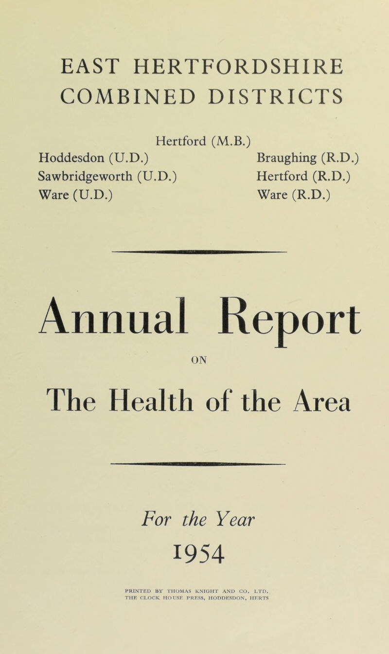 COMBINED DISTRICTS Hertford (M.B.) Hoddesdon (U.D.) Braughing (R.D.) Sawbridgeworth (U.D.) Hertford (R.D.) Ware (U.D.) Ware (R.D.) Annual Report ON The Health of the Area For the Year 1954 PRINTED BY THOMAS KNIGHT AND CO. LTD. THE CI.OCK HOHSF PRESS, HODDESDON, HERTS