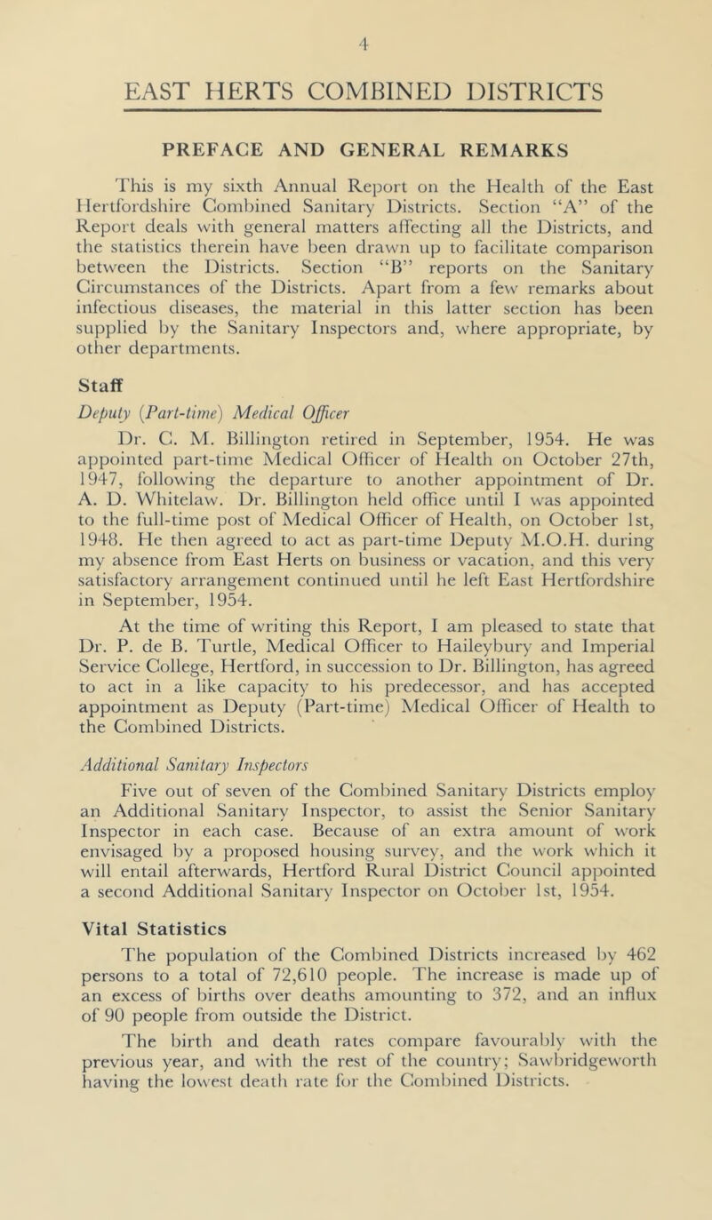 EAST HERTS COMBINED DISTRICTS PREFACE AND GENERAL REMARKS This is my sixth Annual Report on the Health of the East Hertfordshire Combined Sanitary Districts. Section “A” of the Report deals with general matters affecting all the Districts, and the statistics therein have been drawn up to facilitate comparison between the Districts. Section “B” reports on the Sanitary Circumstances of the Districts. Apart from a few remarks about infectious diseases, the material in this latter section has been supplied by the Sanitary Inspectors and, where appropriate, by otlier departments. Staff Deputy [Part-time) Medical Officer Dr. C. M. Billington retired in September, 1954. He was appointed part-time Medical Officer of Health on October 27th, 1947, following the departure to another appointment of Dr. A. D. Whitelaw. Dr. Billington held office until I was appointed to the full-time post of Medical Officer of Health, on October 1st, 1948. He then agreed to act as part-time Deputy M.O.H. during my absence from East Herts on business or vacation, and this very satisfactory arrangement continued until he left East Hertfordshire in September, 1954. At the time of writing this Report, I am pleased to state that Dr. P. de B. Turtle, Medical Officer to Haileybury and Imperial Service College, Hertford, in succession to Dr. Billington, has agreed to act in a like capacity to his predecessor, and has accepted appointment as Deputy (Part-time) Medical Officer of Health to the Combined Districts. Additional Sanitary hispectors Five out of seven of the Combined Sanitary Districts employ an Additional Sanitary Inspector, to assist the Senior Sanitary Inspector in each case. Because of an extra amount of work envisaged by a proposed housing survey, and the work which it will entail afterwards, Hertford Rural District Council apjwinted a second Additional Sanitary Inspector on October 1st, 1954. Vital Statistics The population of the Combined Districts increa.sed by 462 persons to a total of 72,610 people. The increase is made up of an excess of births over deaths amounting to 372, and an influx of 90 people from outside the District. The birth and death rates compare favourably with the previous year, and w'ith the rest of the country; Sawbridgeworth having the lowest death rate for the Comljined Districts.