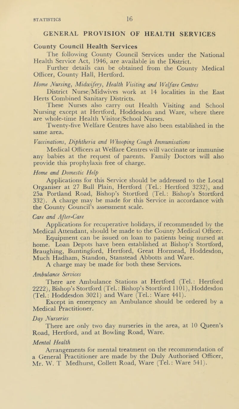 GENERAL PROVISION OF HEALTH SERVICES County Council Health Services The following County Council Services under the National Health Service Act, 1946, are available in the District. Further details can be obtained from the County Medical Officer, County Hall, Hertford. Home Nursing, Midwifery, Health Visiting and Welfare Centres District Nurse/Midwives work at 14 localities in the East Herts Combined Sanitary Districts. These Nurses also carry out Health Visiting and School Nursing except at Hertford, Hoddesdon and Ware, where there are whole-time Health Visitor/School Nurses. Twenty-five Welfare Centres have also been established in the same area. Vaccinations, Diphtheria and II ’hooping Cough Immunisations Medical Officers at Welfare Centres will vaccinate or immunise any babies at the request of parents. Family Doctors w'ill also provide this prophylaxis free of charge. Home and Domestic Help Applications for this Service should be addressed to the Local Organiser at 27 Bull Plain, Hertford (Tel.: Hertford 3232), and 25a Portland Road, Bishop’s Stortford (Tel.: Bishop’s Stortford 332). A charge may be made for this Service in accordance with the County Council’s assessment scale. Care and After-Care Applications for recuperative holidays, if recommended by the Medical Attendant, should be made to the County Medical Officer. Equipment can be issued on loan to patients being nursed at home. Loan Depots have been established at Bishop’s Stortford, Braughing, Buntingford, Hertford, Great Hormead, Hoddesdon, Much Hadham, Standon, Stanstead Abbotts and Ware. A charge may be made for both these Services. Ambulance Services There are Ambulance Stations at Hertford (Tel.: Hertford 2222), Bishop’s Stortford (Tel.: Bishop’s Stortford 1101), Hoddesdon (Tel.: Hoddesdon 3021) and Ware (Tel.: Ware 441). Except in emergency an Ambulance should be ordered by a Medical Practitioner. Day Nurseries There are only two day nurseries in the area, at 10 Queen’s Road, Hertford, and at Bowling Road, Ware. Mental Health Arrangements for mental treatment on the recommendation of a General Practitioner are made by the Duly Authorised Officer, Mr. W. T Medhurst, Collett Road, Ware (Tel.: Ware 541).