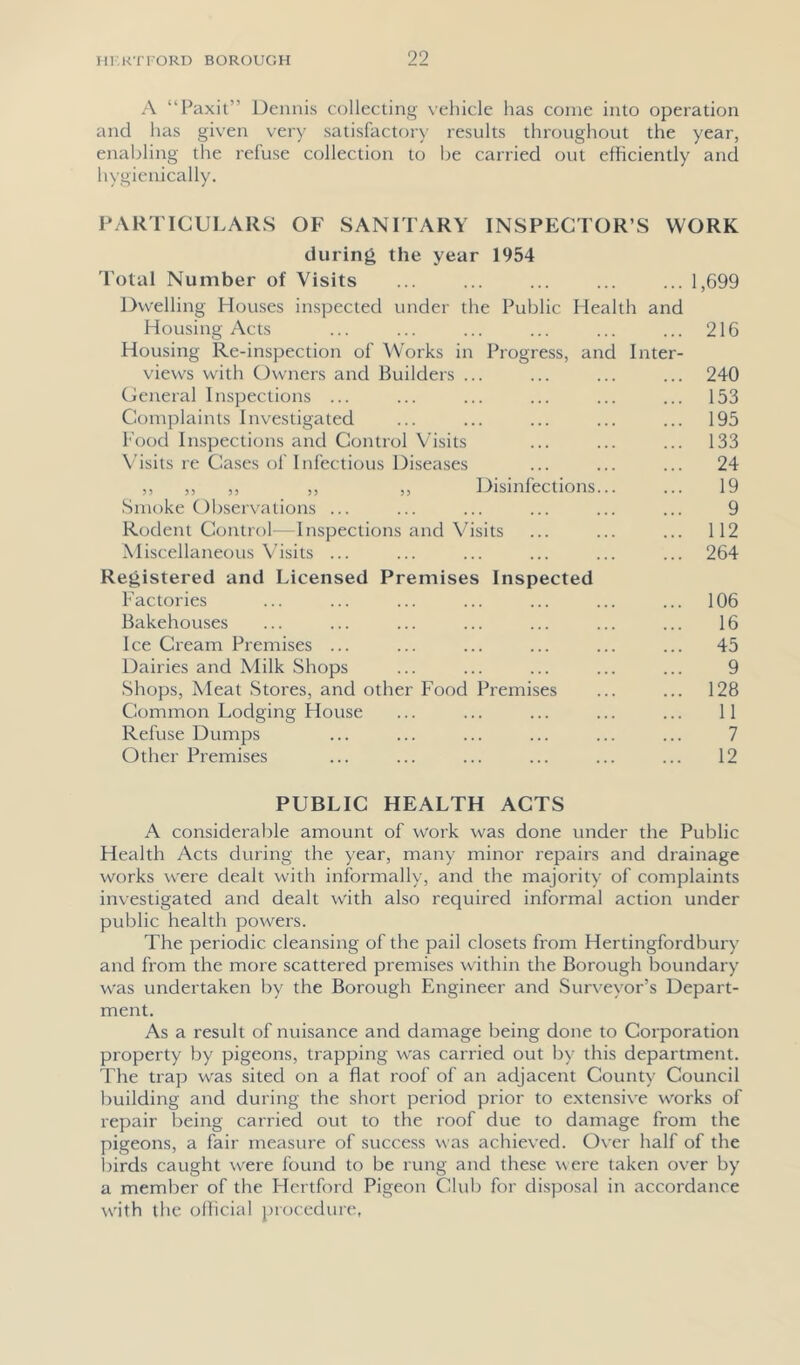 A “Paxil” Dennis collecting vehicle has come into operation and has given very satisfactf)ry results throughout the year, enabling the refuse collection to be carried out efficiently and hygienically. PARTICULARS OF SANITARY INSPECTOR’S WORK during the year 1954 d'otal Number of Visits ... ... ... ... ... 1,699 Dwelling Houses inspected under the Public Health and Housing Acts ... ... ... ... ... ... 216 Housing Re-inspection of Works in Progress, and Inter- views with Owners and Builders ... ... ... ... 240 General Inspections ... ... ... ... ... ... 153 Complaints Investigated ... ... ... ... ... 195 Food Inspections and Control Visits ... ... ... 133 N’isits re Cases of Infectious Diseases ... ... ... 24 ,, ,, ,, ,, ,, Disinfections... ... 19 Smoke Observations ... ... ... ... ... ... 9 Rodent Control—Inspections and Visits ... ... ... 112 Miscellaneous Visits ... ... ... ... ... ... 264 Registered and Licensed Premises Inspected Factories ... ... ... ... ... ... ... 106 Bakehouses ... ... ... ... ... ... ... 16 1 ce Cream Premises ... ... ... ... ... ... 45 Dairies and Milk Shops ... ... ... ... ... 9 Shops, Meat Stores, and other Food Premises ... ... 128 Common Lodging Flouse ... ... ... ... ... 11 Refuse Dumps ... ... ... ... ... ... 7 Other Premises ... ... ... ... ... ... 12 PUBLIC HEALTH ACTS A considerable amount of work was done under the Public Health Acts during the year, many minor repairs and di'ainage works w'ere dealt with informalK', and the majority of complaints investigated and dealt with also required informal action under public health powers. The periodic cleansing of the pail closets from Hertingfordbury and from the more scattered premises within the Borough boundary was undertaken by the Borough Engineer and Surveyor’s Depart- ment. As a result of nuisance and damage being done to Corporation property by pigeons, trapping was carried out by this department. The trap was sited on a flat roof of an adjacent County Council building and during the short period prior to extensive works of repair being carried out to the roof due to damage from the pigeons, a fair measure of success was achieved. 0\'er half of the l)irds caught were found to be rung and these were taken over by a member of the Hertford Pigeon Club for disposal in accordance w'ith the oilicial procedure,