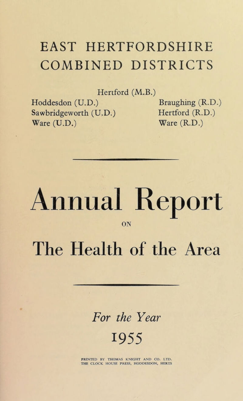 COMBINED DISTRICTS Hertford (M.B.) Hoddesdon (U.D.) Braughing (R.D.) Sawbridgeworth (U.D.) Hertford (R.D.) Ware (U.D.) Ware (R.D.) Annual Report ON The Health of the Area For the Year 1955 PRINTED BY THOMAS K^aGHT AND CO. LTD. THE CLOCK HOUSE PRESS, HODDESDON, HERTS
