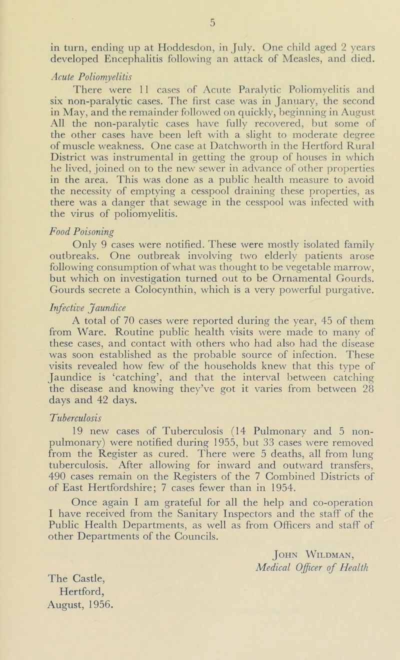 in turn, ending up at Hodclesdon, in July. One child aged 2 years developed Encephalitis following an attack of Measles, and died. Acute Poliomyelitis There were 11 cases of Acute Paralytic Poliomyelitis and six non-paralytic cases. The first case was in January, the second in May, and the remainder followed on quickly, beginning in August All the non-paralytic cases have fully recovered, but some of the other cases have been left with a slight to moderate degree of muscle weakness. One case at Datchworth in the Hertford Rural District was instrumental in getting the group of houses in which he lived, joined on to the new sewer in advance of other properties in the area. This was done as a public health measure to avoid the necessity of emptying a cesspool draining these properties, as there was a danger that sewage in the cesspool was infected with the virus of poliomyelitis. Food Poisoning Only 9 cases were notified. These were mostly isolated family outbreaks. One outbreak involving two elderly patients arose following consumption of what was thought to be v'egetable marrow, but which on investigation turned out to be Ornamental Gourds. Gourds secrete a Golocynthin, which is a very powerful purgative. Infective Jaundice A total of 70 cases were reported during the year, 45 of them from Ware. Routine public health visits were made to many of these cases, and contact with others who had also had the disease was soon established as the probable source of infection. These visits revealed how few of the households knew that this type of Jaundice is ‘catching’, and that the interval between catching the disease and knowing they’ve got it varies from between 28 days and 42 days. Tuberculosis 19 new cases of Tuberculosis (14 Pulmonary and 5 non- pulmonary) were notified during 1955, but 33 cases were removed from the Register as cured. There were 5 deaths, all from lung tuberculosis. After allowing for inward and outward transfers, 490 cases remain on the Registers of the 7 Combined Districts of of East Hertfordshire; 7 cases fewer than in 1954. Once again I am grateful for all the help and co-operation I have received from the Sanitary Inspectors and the staff of the Public Health Departments, as well as from Officers and staff of other Departments of the Councils. John Wildman, Medical Officer of Health The Castle, Hertford, August, 1956.