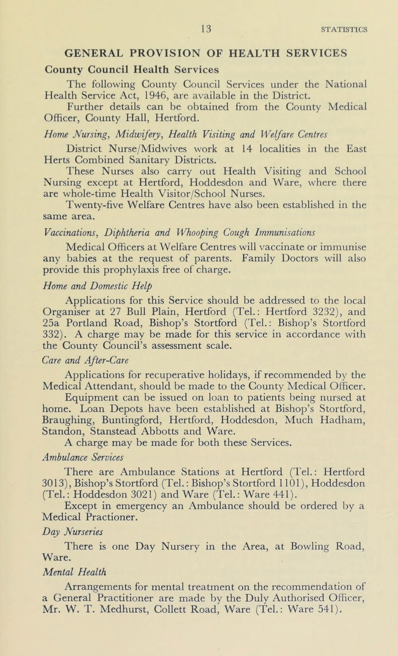 GENERAL PROVISION OF HEALTH SERVICES County Council Health Services The following County Council Services under the National Health Service Act, 1946, are available in the District. Further details can be obtained from the County Medical Officer, County Hall, Hertford. Home Nursing, Midwifery, Health Visiting and Welfare Centres District Nurse/Midwives work at 14 localities in the East Herts Combined Sanitary Districts. These Nurses also carry out Health Visiting and School Nursing except at Hertford, Hoddesdon and Ware, where there are whole-time Health Visitor/School Nurses. Twenty-five Welfare Centres have also been established in the same area. Vaccinations, Diphtheria and Whooping Cough Immunisations Medical Officers at Welfare Centres will vaccinate or immunise any babies at the request of parents. Family Doctors will also provide this prophylaxis free of charge. Home and Domestic Help Applications for this Service should be addressed to the local Organiser at 27 Bull Plain, Hertford (Tel.: Hertford 3232), and 25a Portland Road, Bishop’s Stortford (Tel.: Bishop’s Stortford 332). A charge may be made for this service in accordance with the County Council’s assessment scale. Care and After-Care Applications for recuperative holidays, if recommended by the Medical Attendant, should be made to the County Medical Officer. Equipment can be issued on loan to patients being nursed at home. Loan Depots have been established at Bishop’s Stortford, Braughing, Buntingford, Hertford, Hoddesdon, Much Hadham, Standon, Stanstead Abbotts and Ware. A charge may be made for both these Services. Ambulance Services There are Ambulance Stations at Hertford (Tel.: Hertford 3013), Bishop’s Stortford (Tel.: Bishop’s Stortford 1101), Hoddesdon (Tel.: Hoddesdon 3021) and Ware (Tel.: Ware 441). Except in emergency an Ambulance should be ordered by a Medical Practioner. Day Nurseries There is one Day Nursery in the Area, at Bowling Road, Ware. Mental Health Arrangements for mental treatment on the recommendation of a General Practitioner are made by the Duly Authorised Officer, Mr. W. T. Medhurst, Collett Road, Ware (Tel.: Ware 541).