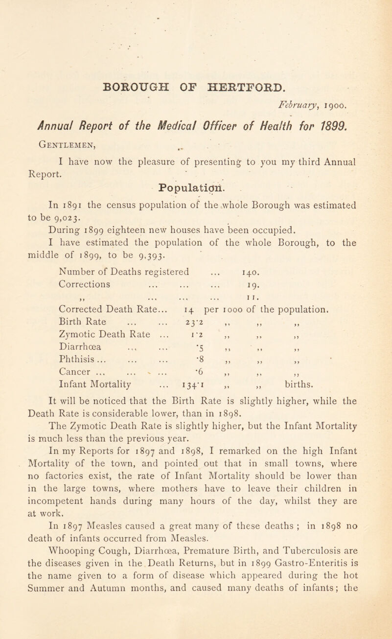 BOROUGH OF HERTFORD. February, igoo. Annual Report of the Medical Officer of Health for 1899. Gentlemen, ' *v I have now the pleasure of presenting to you my third Annual Report. Population. In 1891 the census population of the-whole Borough was estimated to be 9,023. During 1899 eighteen new houses have been occupied. I have estimated the population of the whole Borough, to the middle of 1899, to be 9,393. Number of Deaths reg Corrections ) 7 * * ' Corrected Death Rate, istered ... 140. 19. 11. 14 per 1000 of the population. Birth Rate 23-2 } y y > Zymotic Death Rate 1-2 y > > y Diarrhoea •5 J > y y Phthisis ... •8 y y y y Cancer ... ... ^ . •6 y y y y Infant Mortality ... 134*1 y y births. It will be noticed that the Birth Rate is slightly higher, while the Death Rate is considerable lower, than in 1898. The Zymotic Death Rate is slightly higher, but the Infant Mortality is much less than the previous year. In my Reports for 1897 and 1898, I remarked on the high Infant Mortality of the town, and pointed out that in small towns, where no factories exist, the rate of Infant Mortality should be lower than in the large towns, where mothers have to leave their children in incompetent hands during many hours of the day, whilst they are at work. In 1897 Measles caused a great many of these deaths ; in 1898 no death of infants occurred from Measles. Whooping Cough, Diarrhoea, Premature Birth, and Tuberculosis are the diseases given in the Death Returns, but in 1899 Gastro-Enteritis is the name given to a form of disease which appeared during the hot Summer and Autumn months, and caused many deaths of infants; the