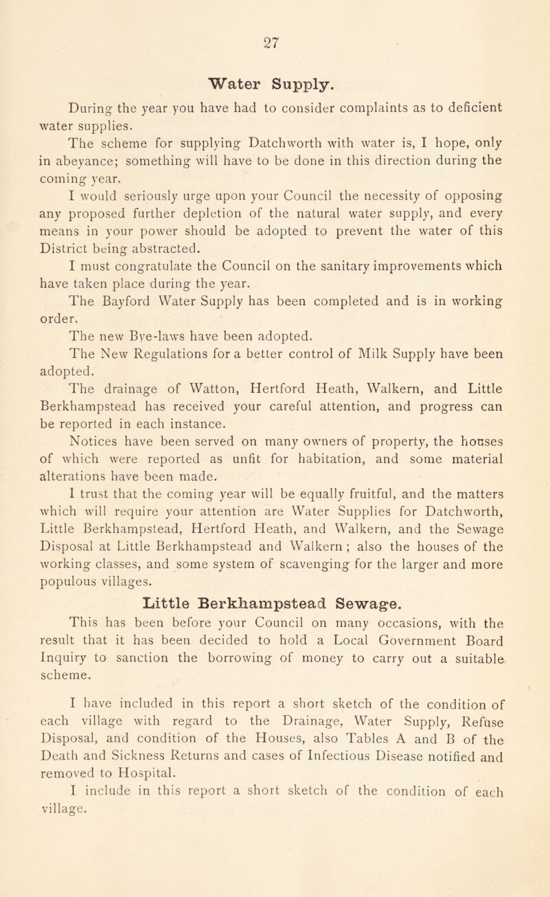 Water Supply. Daring the year you have had to consider complaints as to deficient water supplies. The scheme for supplying Datchworth with water is, I hope, only in abeyance; something will have to be done in this direction during the coming year. I would seriously urge upon your Council the necessity of opposing any proposed further depletion of the natural water supply, and every means in your power should be adopted to prevent the water of this District being abstracted. I must congratulate the Council on the sanitary improvements which have taken place during the year. The Bayford Water Supply has been completed and is in working order. The new Bye-laws have been adopted. The New Regulations fora better control of Milk Supply have been adopted. The drainage of Watton, Hertford Heath, Walkern, and Little Berkhampstead has received your careful attention, and progress can be reported in each instance. Notices have been served on many owners of property, the houses of which were reported as unfit for habitation, and some material alterations have been made. I trust that the coming year will be equally fruitful, and the matters which will require your attention are Water Supplies for Datchworth, Little Berkhampstead, Hertford Heath, and Walkern, and the Sewage Disposal at Little Berkhampstead and Walkern ; also the houses of the working classes, and some system of scavenging for the larger and more populous villages. Little Berkhampstead Sewage. This has been before your Council on many occasions, with the result that it has been decided to hold a Local Government Board Inquiry to sanction the borrowing of money to carry out a suitable scheme. I have included in this report a short sketch of the condition of each village with regard to the Drainage, Water Supply, Refuse Disposal, and condition of the Houses, also Tables A and B of the Death and Sickness Returns and cases of Infectious Disease notified and removed to Hospital. I include in this report a short sketch of the condition of each village.