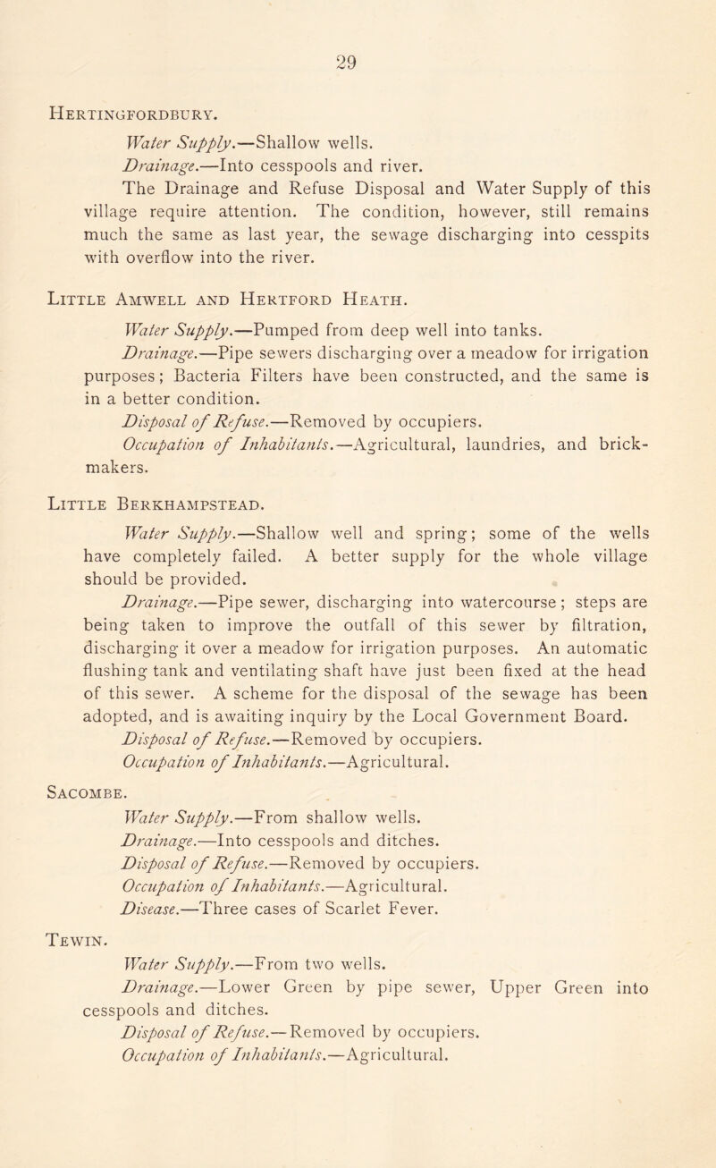 Hertingfordbury. Water Supply.—Shallow wells. Drainage.—Into cesspools and river. The Drainage and Refuse Disposal and Water Supply of this village require attention. The condition, however, still remains much the same as last year, the sewage discharging into cesspits with overflow into the river. Little Amwell and Hertford Heath. Water Supply.—Pumped from deep well into tanks. Drainage.—Pipe sewers discharging over a meadow for irrigation purposes; Bacteria Filters have been constructed, and the same is in a better condition. Disposal of Refuse.—Removed by occupiers. Occupation of Inhabitants.—Agricultural, laundries, and brick- makers. Little Berkhampstead. Water Supply.—Shallow well and spring; some of the wells have completely failed. A better supply for the whole village should be provided. Drainage.—Pipe sewer, discharging into watercourse ; steps are being taken to improve the outfall of this sewer by filtration, discharging it over a meadow for irrigation purposes. An automatic flushing tank and ventilating shaft have just been fixed at the head of this sewer. A scheme for the disposal of the sewage has been adopted, and is awaiting inquiry by the Local Government Board. Disposal of Refuse.—Removed by occupiers. Occupation of Inhabitants.—Agricultural. Sacombe. Water Supply.—From shallow wells. Drainage.—Into cesspools and ditches. Disposal of Refuse.—Removed by occupiers. Occupation of Inhabitants.—Agricultural. Disease.—Three cases of Scarlet Fever. Tewin. Water Supply.—From two wells. Drainage.—Lower Green by pipe sewer, Upper Green into cesspools and ditches. Disposal of Refuse.—Removed by occupiers. Occupation of Inhabitants.—Agricultural.