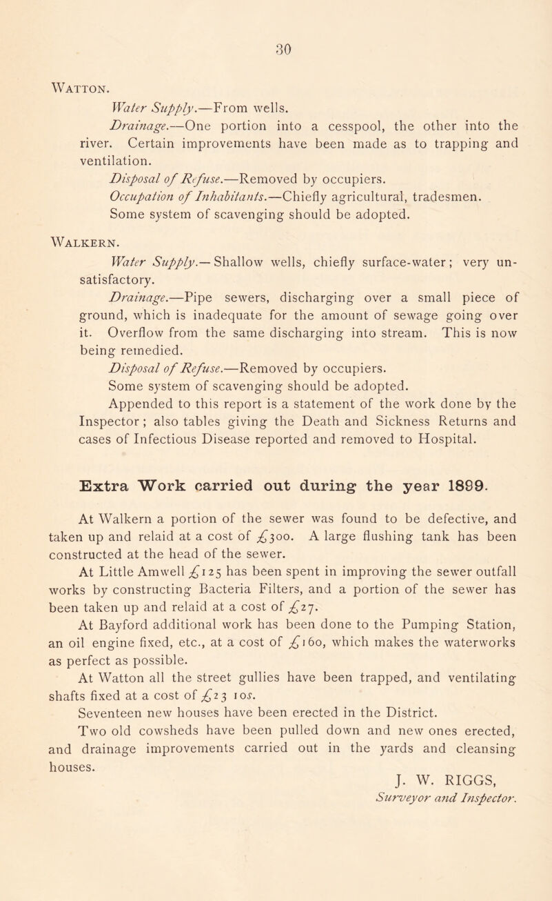 Watton. Water Supply.—From wells. Drainage.—One portion into a cesspool, the other into the river. Certain improvements have been made as to trapping and ventilation. Disposal of Refuse.—Removed by occupiers. Occupation of Inhabitants.—Chiefly agricultural, tradesmen. Some system of scavenging should be adopted. Walkern. Water Supply.— Shallow wells, chiefly surface-water; very un- satisfactory. Drainage.—Pipe sewers, discharging over a small piece of ground, which is inadequate for the amount of sewage going over it. Overflow from the same discharging into stream. This is now being remedied. Disposal of Refuse.—Removed by occupiers. Some system of scavenging should be adopted. Appended to this report is a statement of the work done by the Inspector; also tables giving the Death and Sickness Returns and cases of Infectious Disease reported and removed to Hospital. Extra Work carried out during the year 1889. At Walkern a portion of the sewer was found to be defective, and taken up and relaid at a cost of £^oo. A large flushing tank has been constructed at the head of the sewer. At Little Amwell ^125 has been spent in improving the sewer outfall works by constructing Bacteria Filters, and a portion of the sewer has been taken up and relaid at a cost of £17. At Bayford additional work has been done to the Pumping Station, an oil engine fixed, etc., at a cost of ^160, which makes the waterworks as perfect as possible. At Watton all the street gullies have been trapped, and ventilating shafts fixed at a cost of £23 10s. Seventeen new houses have been erected in the District. Two old cowsheds have been pulled down and new ones erected, and drainage improvements carried out in the yards and cleansing houses. J. W. RIGGS, Surveyor and Dispector.