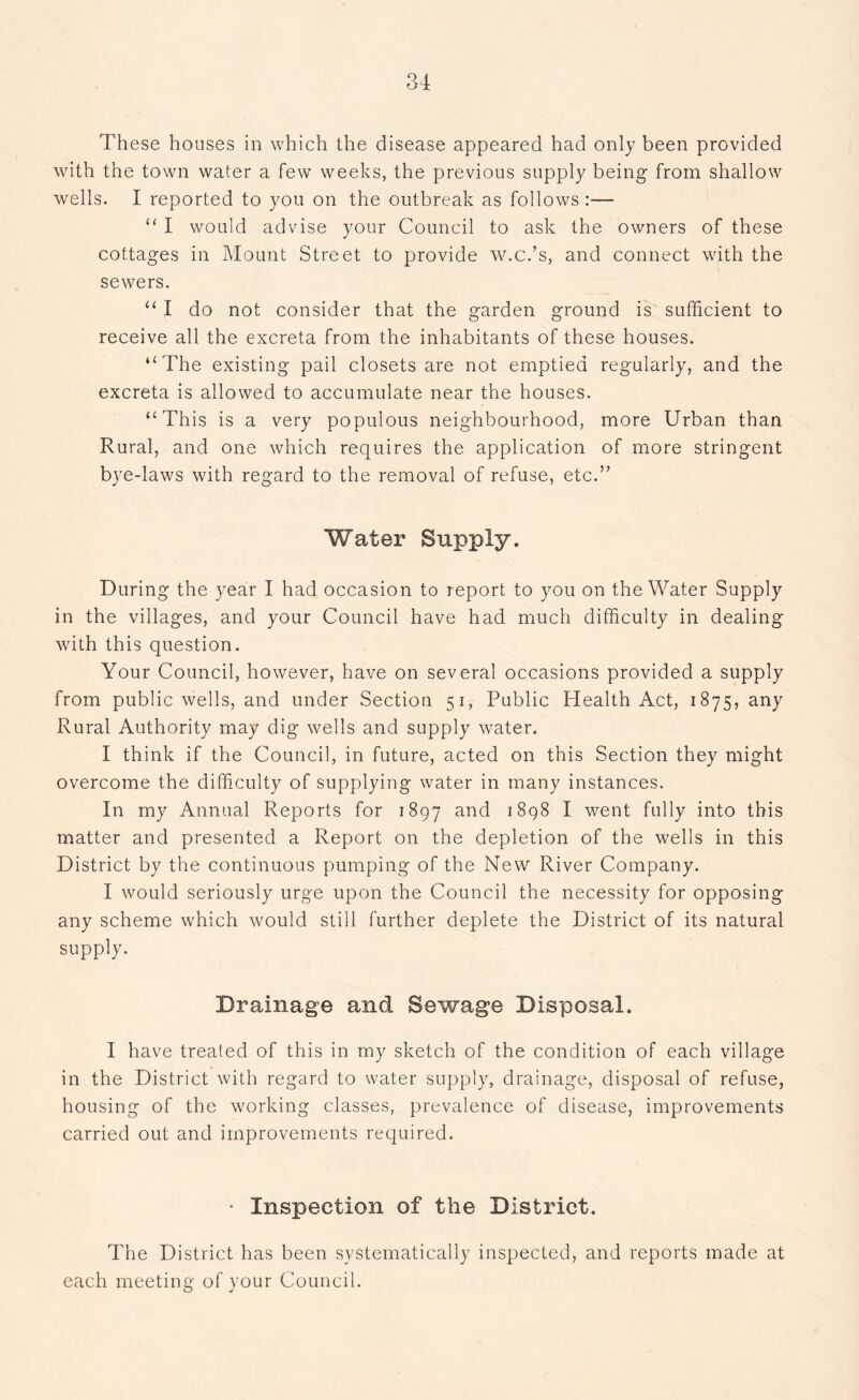 These houses in which the disease appeared had only been provided with the town water a few weeks, the previous supply being from shallow wells. I reported to you on the outbreak as follows :— “ I would advise your Council to ask the owners of these cottages in Mount Street to provide w.c.’s, and connect with the sewers. “ I do not consider that the garden ground is sufficient to receive all the excreta from the inhabitants of these houses. ‘‘The existing pail closets are not emptied regularly, and the excreta is allowed to accumulate near the houses. “This is a very populous neighbourhood, more Urban than Rural, and one which requires the application of more stringent bye-laws with regard to the removal of refuse, etc.” Water Supply. During the year I had occasion to report to you on the Water Supply in the villages, and your Council have had much difficulty in dealing with this question. Your Council, however, have on several occasions provided a supply from public wells, and under Section 51, Public Health Act, 1875, any Rural Authority may dig wells and supply water. I think if the Council, in future, acted on this Section they might overcome the difficulty of supplying water in many instances. In my Annual Reports for 1897 and 1898 I went fully into this matter and presented a Report on the depletion of the wells in this District by the continuous pumping of the New River Company. I would seriously urge upon the Council the necessity for opposing any scheme which would still further deplete the District of its natural supply. Drainage and Sewage Disposal. I have treated of this in my sketch of the condition of each village in the District with regard to water supply, drainage, disposal of refuse, housing of the working classes, prevalence of disease, improvements carried out and improvements required. • Inspection of the District. The District has been systematically inspected, and reports made at each meeting of your Council.