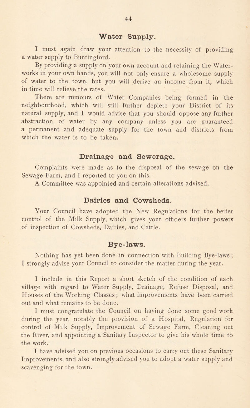 Water Supply. I must again draw your attention to the necessity of providing a water supply to Buntingford. By providing a supply on your own account and retaining the Water- works in your own hands, you will not only ensure a wholesome supply of water to the town, but you will derive an income from it, which in time will relieve the rates. There are rumours of Water Companies being formed in the neighbourhood, which will still further deplete your District of its natural supply, and I would advise that you should oppose any further abstraction of water by any company unless you are guaranteed a permanent and adequate supply for the town and districts from which the water is to be taken. Drainage and Sewerage. Complaints were made as to the disposal of the sewage on the Sewage Farm, and I reported to you on this. A Committee was appointed and certain alterations advised. Dairies and Cowsheds. Your Council have adopted the New Regulations for the better control of the Milk Supply, which gives your officers further powers of inspection of Cowsheds, Dairies, and Cattle. Bye-laws. Nothing has yet been done in connection with Building Bye-laws ; I strongly advise your Council to consider the matter during the year. I include in this Report a short sketch of the condition of each village with regard to Water Supply, Drainage, Refuse Disposal, and Houses of the Working Classes ; what improvements have been carried out and what remains to be done. I must congratulate the Council on having done some good work during the year, notably the provision of a Hospital, Regulation for control of Milk Supply, Improvement of Sewage Farm, Cleaning out the River, and appointing a Sanitary Inspector to give his whole time to the work. I have advised you on previous occasions to carry out these Sanitary Improvements, and also strongly advised you to adopt a water supply and scavenging for the town.