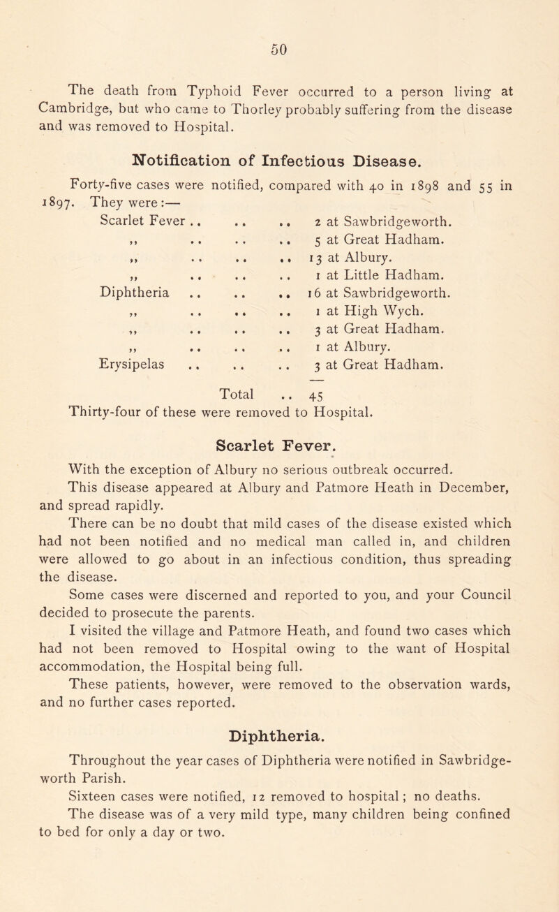 The death from Typhoid Fever occurred to a person living at Cambridge, but who came to Thorley probably suffering from the disease and was removed to Hospital. Notification of Infectious Disease. Forty-five cases were notified, compared with 40 in 1898 and 55 in 1897. They were :— Scarlet Fever .. ., .. 2 at Sawbridgeworth. ,, .. . . .. 5 at Great Hadham. ,, . . .. .. 13 at Albury. ,, .. .. .. 1 at Little Hadham. Diphtheria .. .. .. 16 at Sawbridgeworth. ,, .. .. .. 1 at High Wych. ,, .. .. .. 3 at Great Hadham. ,, .. .. .. 1 at Albury. Erysipelas .. . . .. 3 at Great Hadham. Total .. 45 Thirty-four of these were removed to Hospital. Scarlet Fever. With the exception of Albury no serious outbreak occurred. This disease appeared at Albury and Patmore Heath in December, and spread rapidly. There can be no doubt that mild cases of the disease existed which had not been notified and no medical man called in, and children were allowed to go about in an infectious condition, thus spreading the disease. Some cases were discerned and reported to you, and your Council decided to prosecute the parents. I visited the village and Patmore Heath, and found two cases which had not been removed to Hospital owing to the want of Hospital accommodation, the Hospital being full. These patients, however, were removed to the observation wards, and no further cases reported. Diphtheria. Throughout the year cases of Diphtheria were notified in Sawbridge- worth Parish. Sixteen cases were notified, 12 removed to hospital; no deaths. The disease was of a very mild type, many children being confined to bed for only a day or two.