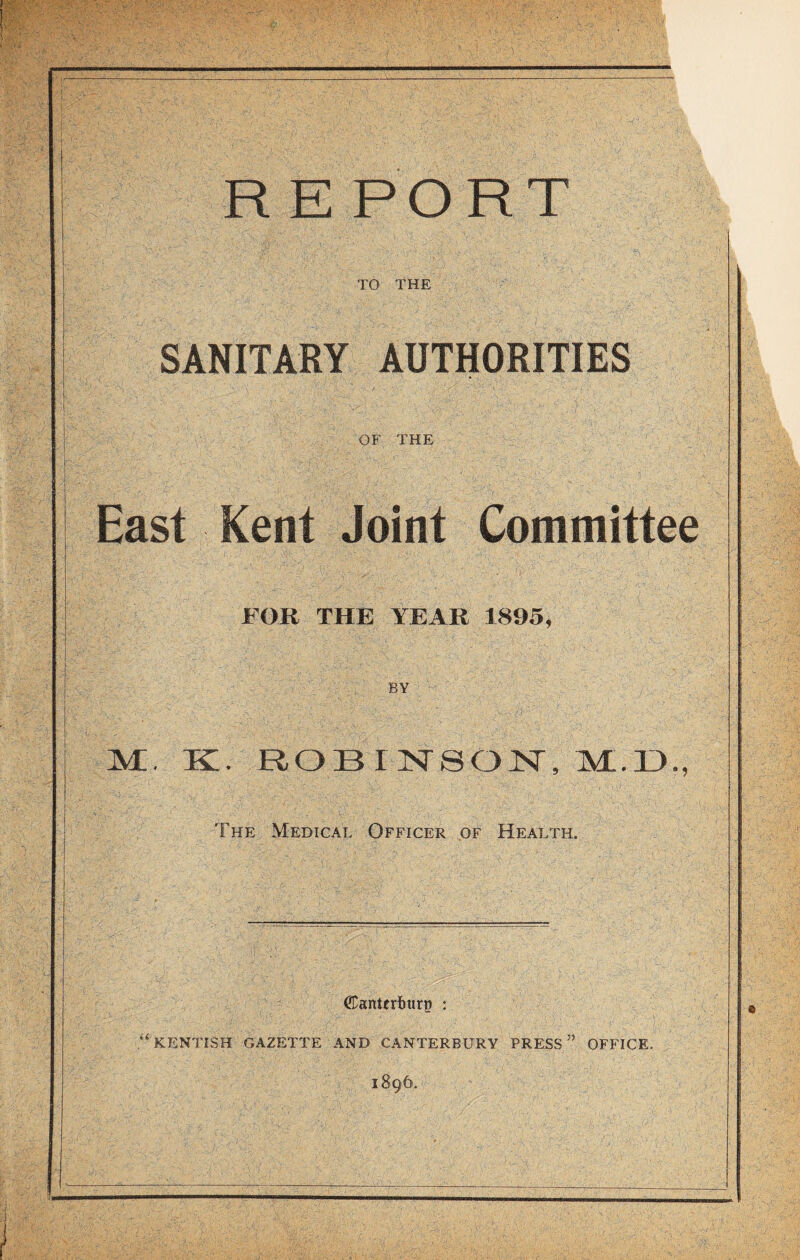 TO THE SANITARY AUTHORITIES OF THE East Kent Joint Committee FOR THE YEAR 1895, BY K. ROBINSON, M.D, The Medical Officer of Health. <£anterlmrp : KENTISH GAZETTE AND CANTERBURY PRESS5’ OFFICE. 1896.