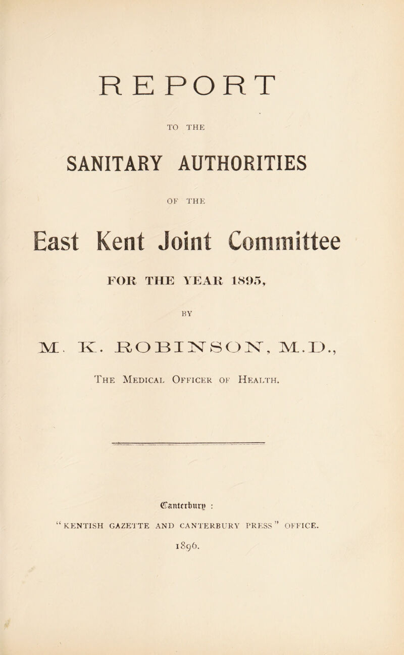 R E PORT TO THE SANITARY AUTHORITIES OF THE East Kent Joint Committee FOR THE YEAR 1895, M;. K. EOBINSON, IVL.D., The Medical Officer of Health. Cantcrburr? : “ KENTISH GAZETTE AND CANTERBURY PRESS ” OFFICE. 1896.