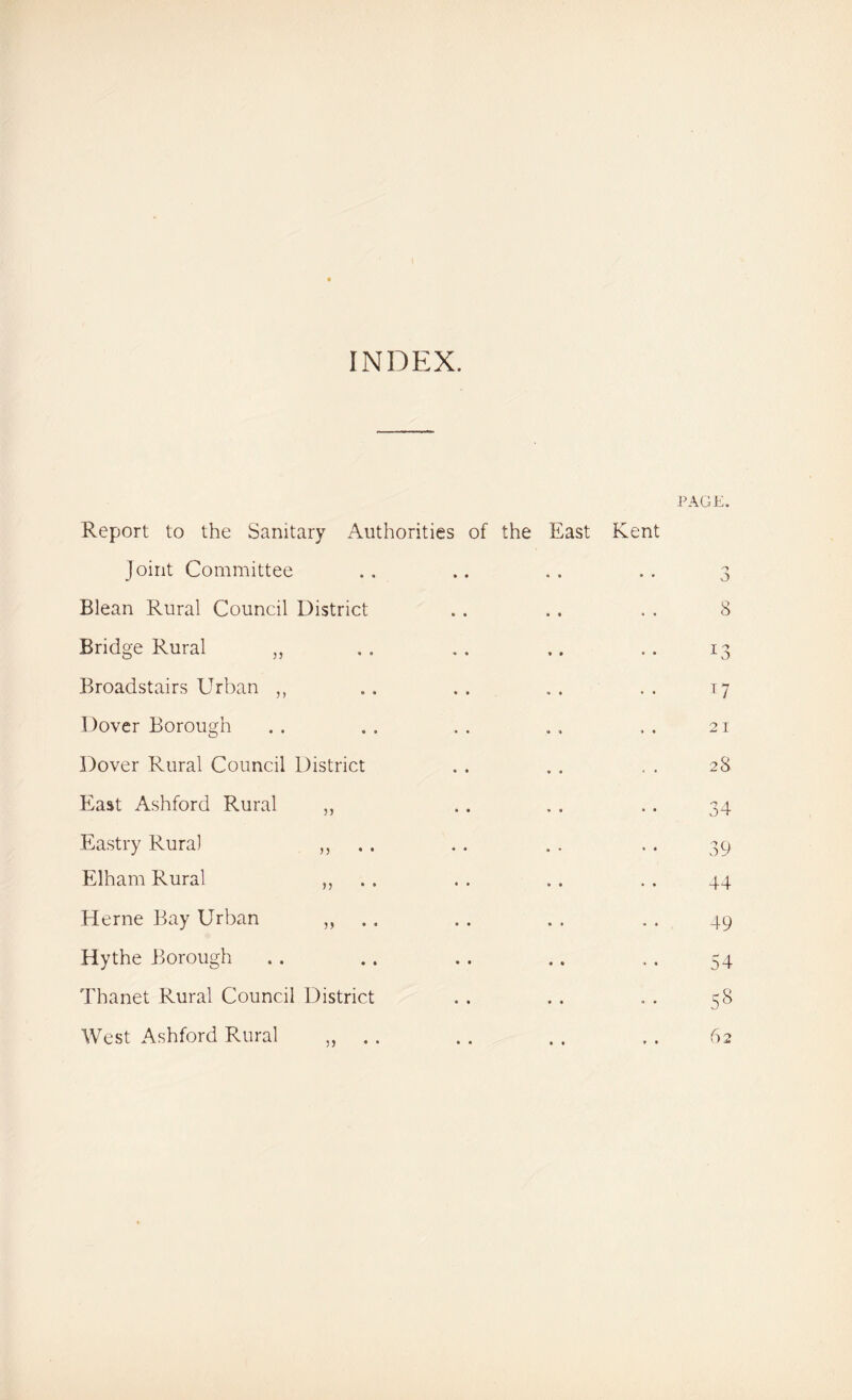 INDEX. PAGE. Report to the Sanitary Authorities of the East Kent Joint Committee Blean Rural Council District Bridge Rural „ Broadstairs Urban ,, Dover Borough Dover Rural Council District East Ashford Rural „ Eastry Rural „ Elham Rural „ Herne Bay Urban „ .. Hythe Borough Thanet Rural Council District West Ashford Rural . 3 8 U 21 28 34 39 44 49 54 5§ 62