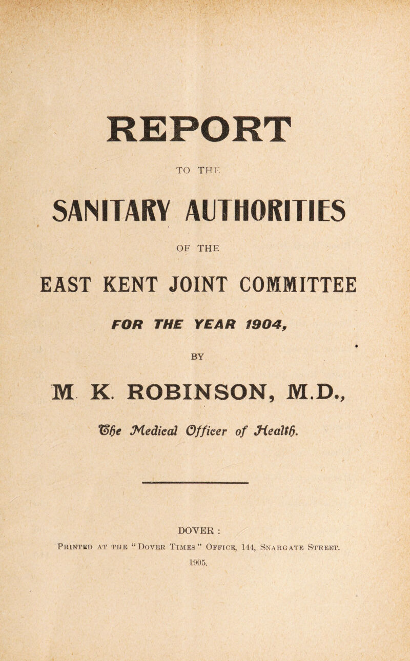 REPORT TO tht: SANITARY AITHORITIES OF THE EAST KENT JOINT COMMITTEE FOR THE YEAR 1904, I BY M K. ROBINSON, M.D., 13de Medkd Officer of Jiealtd- 1 OOYER: Printed at the “Dover Times” Office, 144, Snargate Street. 1905.