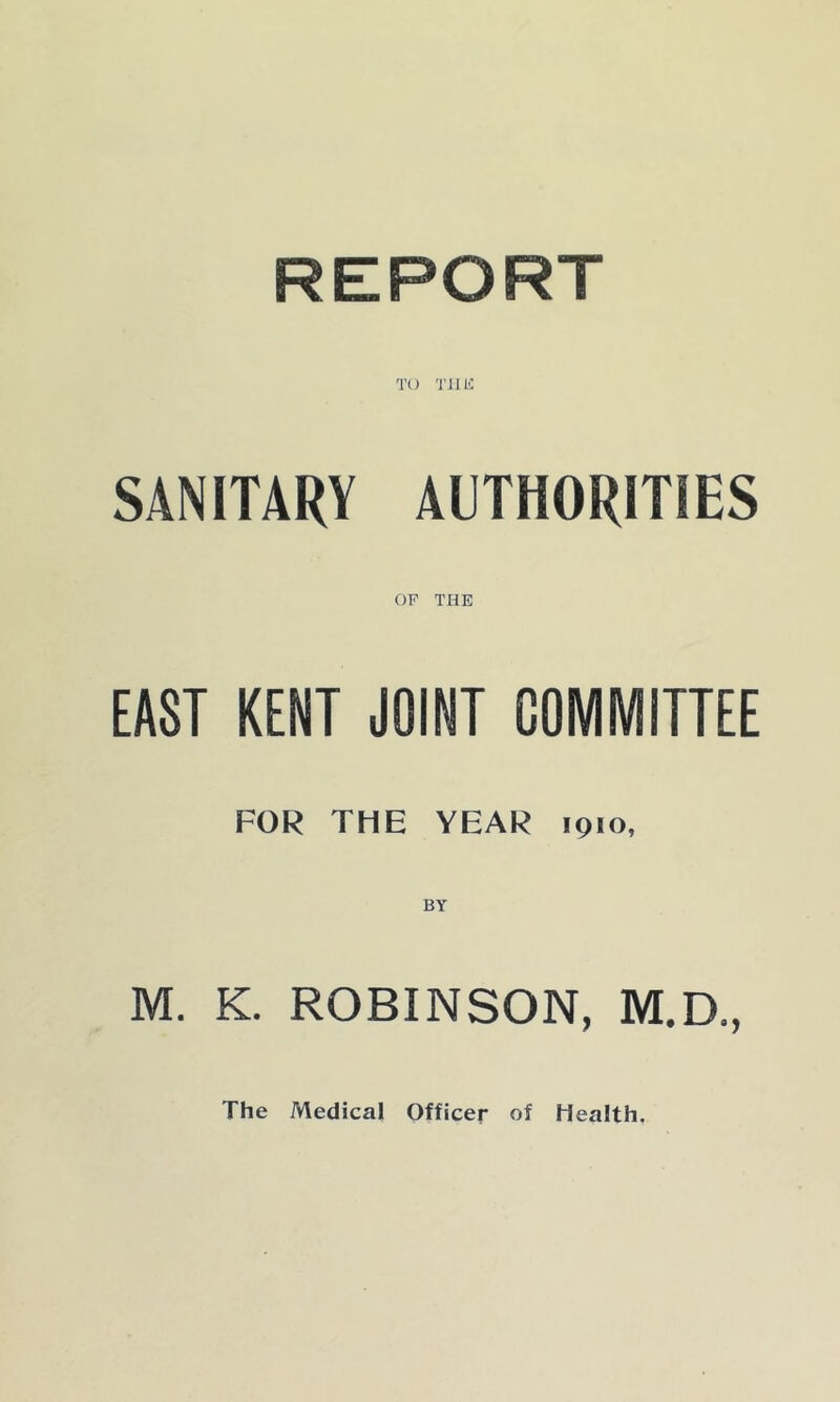 TO Tim SANITARY AUTHORITIES OF THE EAST KENT JOINT COMMITTEE FOR THE YEAR 1910, M. K. ROBINSON, M.D., The Medical Officer of Health.