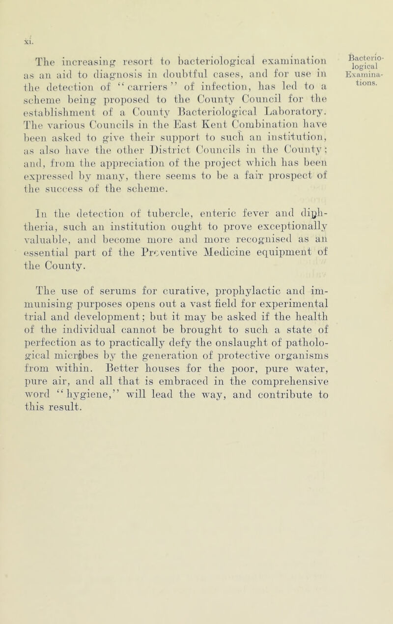 The increasing' resort to bacteriological examination as an aid to diagnosis in doubtful cases, and for use in the detection of “carriers” of infection, lias led to a scheme being proposed to the County Council for the establishment of a County Bacteriological Laboratory. The various Councils in the East Kent Combination have been asked to give their support to such an institution, as also have the other District Councils in the County; and, from the appreciation of the project which has been expressed by many, there seems to be a fair prospect of the success of the scheme. Bacterio logical Examina- tions. In the detection of tubercle, enteric fever and diph- theria, such an institution ought to prove exceptionally valuable, and become more and more recognised as an essential part of the Preventive Medicine equipment of the County. The use of serums for curative, prophylactic and im- munising purposes opens out a vast field for experimental trial and development; but it may be asked if the health of the individual cannot be brought to such a state of perfection as to practically defy the onslaught of patholo- gical microbes by the generation of protective organisms from within. Better houses for the poor, pure water, pure air, and all that is embraced in the comprehensive word “hygiene,” will lead the way, and contribute to this result.